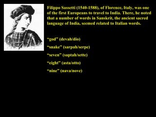 Filippo Sassetti (1540-1588), of Florence, Italy, was one of the first Europeans to travel to India. There, he noted that a number of words in Sanskrit, the ancient sacred language of India, seemed related to Italian words. “ god” (devah/dio) “ snake” (sarpah/serpe) “ seven” (saptah/sette) “ eight” (asta/otto) “ nine” (nava/nove) 