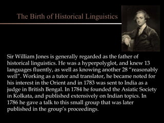 Sir William Jones is generally regarded as the father of historical linguistics. He was a hyperpolyglot, and knew 13 languages fluently, as well as knowing another 28 “reasonably well”. Working as a tutor and translator, he became noted for his interest in the Orient and in 1783 was sent to India as a judge in British Bengal. In 1784 he founded the Asiatic Society in Kolkata, and published extensively on Indian topics. In 1786 he gave a talk to this small group that was later published in the group’s proceedings. The Birth of Historical Linguistics 