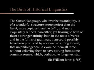 The  Sanscrit  language, whatever be its antiquity, is  of a wonderful structure; more perfect than the  Greek , more copious than the  Latin , and more exquisitely refined than either, yet bearing to both of them a stronger affinity, both in the roots of verbs and in the forms of grammar, than could possibly have been produced by accident; so strong indeed, that no philologer could examine them all three, without believing them to have sprung from some common source, which, perhaps, no longer exists...   —  Sir William Jones (1788) The Birth of Historical Linguistics 