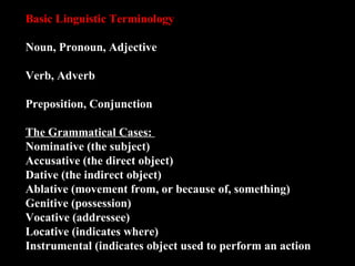 Basic Linguistic Terminology Noun, Pronoun, Adjective Verb, Adverb Preposition, Conjunction The Grammatical Cases:  Nominative (the subject) Accusative (the direct object) Dative (the indirect object) Ablative (movement from, or because of, something) Genitive (possession) Vocative (addressee) Locative (indicates where) Instrumental (indicates object used to perform an action 