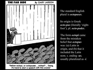 The standard English plural is  octopuses . Its origin is Greek  octo-pus   (literally ‘eight-foot’), pl.  octo-podes .  The form  octopi  came from the mistaken belief that  octopus   was: (a) Latin in origin, and (b) that it included the Latin nom. s. ending  -us ,  usually pluralized as - i . 