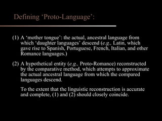 (1) A ‘mother tongue’: the actual, ancestral language from which ‘daughter languages’ descend ( e.g.,  Latin, which gave rise to Spanish, Portuguese, French, Italian, and other Romance languages.) (2) A hypothetical entity ( e.g.,  Proto-Romance) reconstructed by the comparative method, which attempts to approximate the actual ancestral language from which the compared languages descend. To the extent that the linguistic reconstruction is accurate and complete, (1) and (2) should closely coincide. Defining ‘Proto-Language’: 