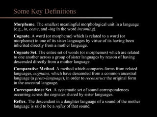 Morpheme . The smallest meaningful morphological unit in a language (e.g.,  in, come ,   and  -ing  in the word  incoming ). Cognate . A word (or morpheme) which is related to a word (or morpheme) in one of its sister languages by virtue of its having been inherited directly from a mother language. Cognate Set . The entire set of words (or morphemes) which are related to one another across a group of sister languages by reason of having descended directly from a mother language. Comparative Method . A method which compares forms from related languages,  cognates,  which have descended from a common ancestral language (a  proto-language ), in order to  reconstruct  the original form in the ancestral language. Correspondence Set . A systematic set of sound correspondences occurring across the cognates shared by sister languages. Reflex . The descendant in a daughter language of a sound of the mother language is said to be a  reflex  of that sound. Some Key Definitions 