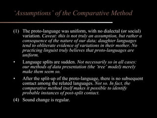 (1) The proto-language was uniform, with no dialectal (or social) variation.  Caveat: this is not truly an assumption, but rather a consequence of the nature of our data; daughter languages tend to obliterate evidence of variations in their mother. No practicing linguist truly believes that proto-languages are uniform. Language splits are sudden.  Not necessarily so in all cases: our methods of data presentation (the ‘tree’ model) merely make them seem so. After the split-up of the proto-language, there is no subsequent contact among the related languages.  Not so. In fact, the comparative method itself makes it possible to identify probable instances of post-split contact. (4) Sound change is regular. ‘ Assumptions’ of the Comparative Method 