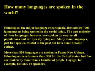 How many languages are spoken in the world? Ethnologue, the major language encyclopedia, lists almost 7000 languages as being spoken in the world today. The vast majority of these languages, however, are spoken by very small populations and are quickly dying out. Many more languages, just like species, existed in the past but have since become extinct.  More than 820 languages are spoken in Papua New Guinea. Ethnologue records more than 300 for the United States, but few are spoken by more than a handful of people. Cayuga, for example, has only 10 speakers.  