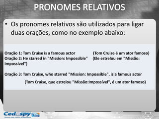 • Os pronomes relativos são utilizados para ligar
  duas orações, como no exemplo abaixo:

Oração 1: Tom Cruise is a famous actor          (Tom Cruise é um ator famoso)
Oração 2: He starred in "Mission: Impossible"   (Ele estrelou em "Missão:
Impossível")

Oração 3: Tom Cruise, who starred "Mission: Impossible", is a famous actor
          (Tom Cruise, que estrelou "Missão:Impossível", é um ator famoso)
 