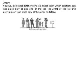 Queue:
A queue, also called FIFO system, is a linear list in which deletions can
take place only at one end of the list, the Front of the list and
insertion can take place only at the other end Rear.
 