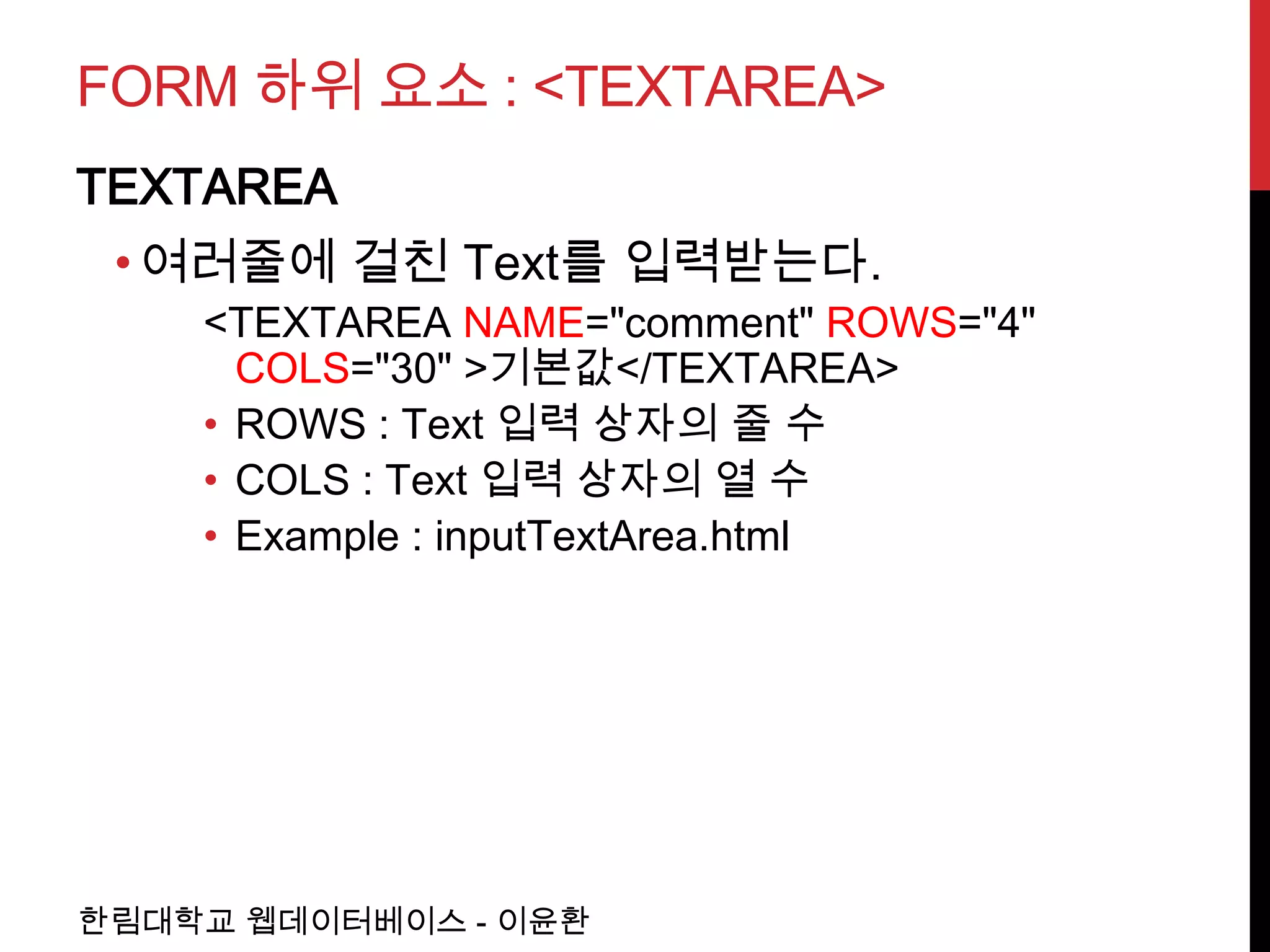 FORM 하위 요소 : <TEXTAREA>
TEXTAREA
 • 여러줄에 걸친 Text를 입력받는다.
    <TEXTAREA NAME="comment" ROWS="4"
      COLS="30" >기본값</TEXTAREA>
    • ROWS : Text 입력 상자의 줄 수
    • COLS : Text 입력 상자의 열 수
    • Example : inputTextArea.html




한림대학교 웹데이터베이스 - 이윤환
 