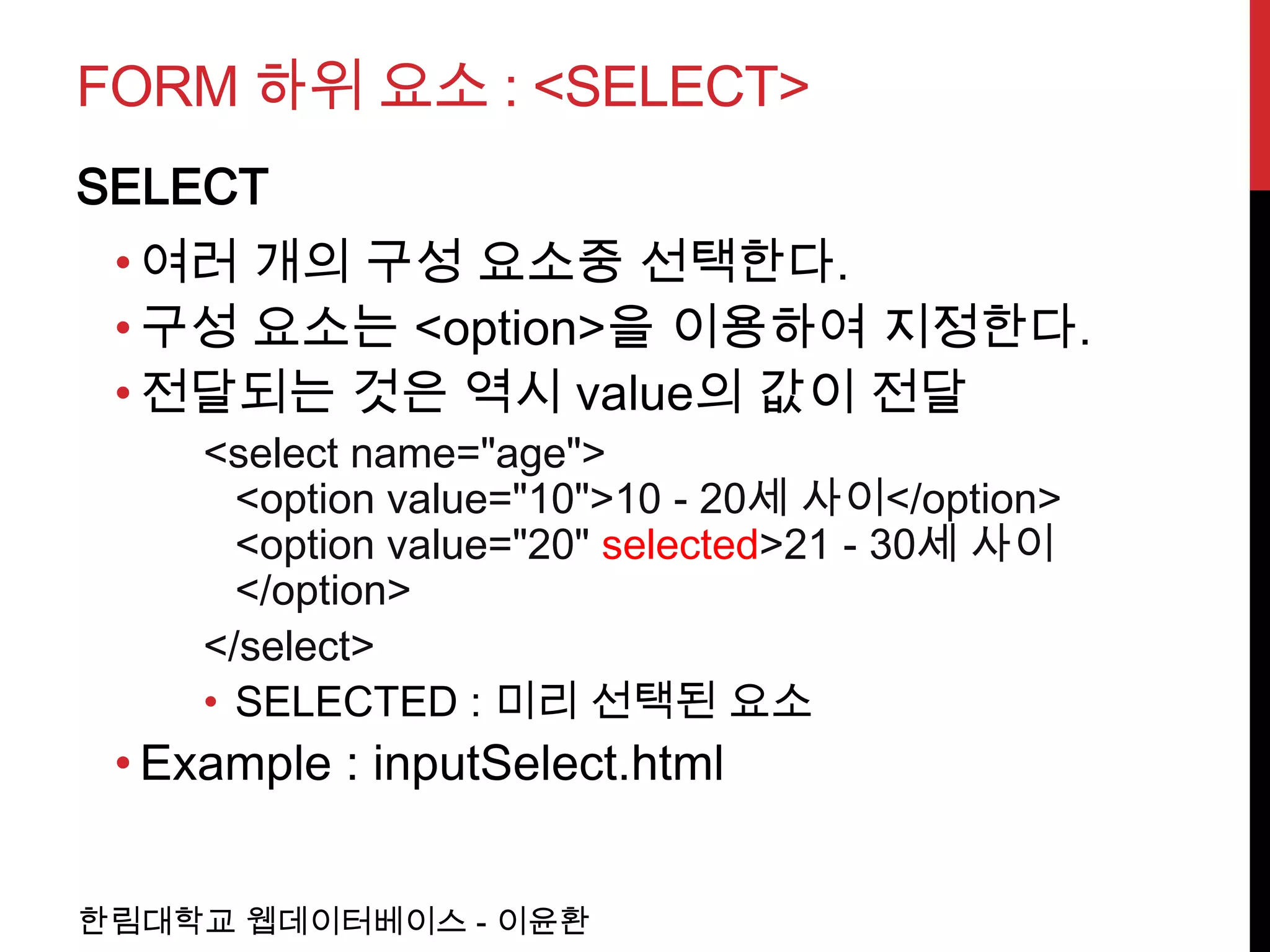 FORM 하위 요소 : <SELECT>
SELECT
 • 여러 개의 구성 요소중 선택한다.
 • 구성 요소는 <option>을 이용하여 지정한다.
 • 전달되는 것은 역시 value의 값이 전달
     <select name="age">
       <option value="10">10 - 20세 사이</option>
       <option value="20" selected>21 - 30세 사이
       </option>
     </select>
     • SELECTED : 미리 선택된 요소
 • Example : inputSelect.html


한림대학교 웹데이터베이스 - 이윤환
 