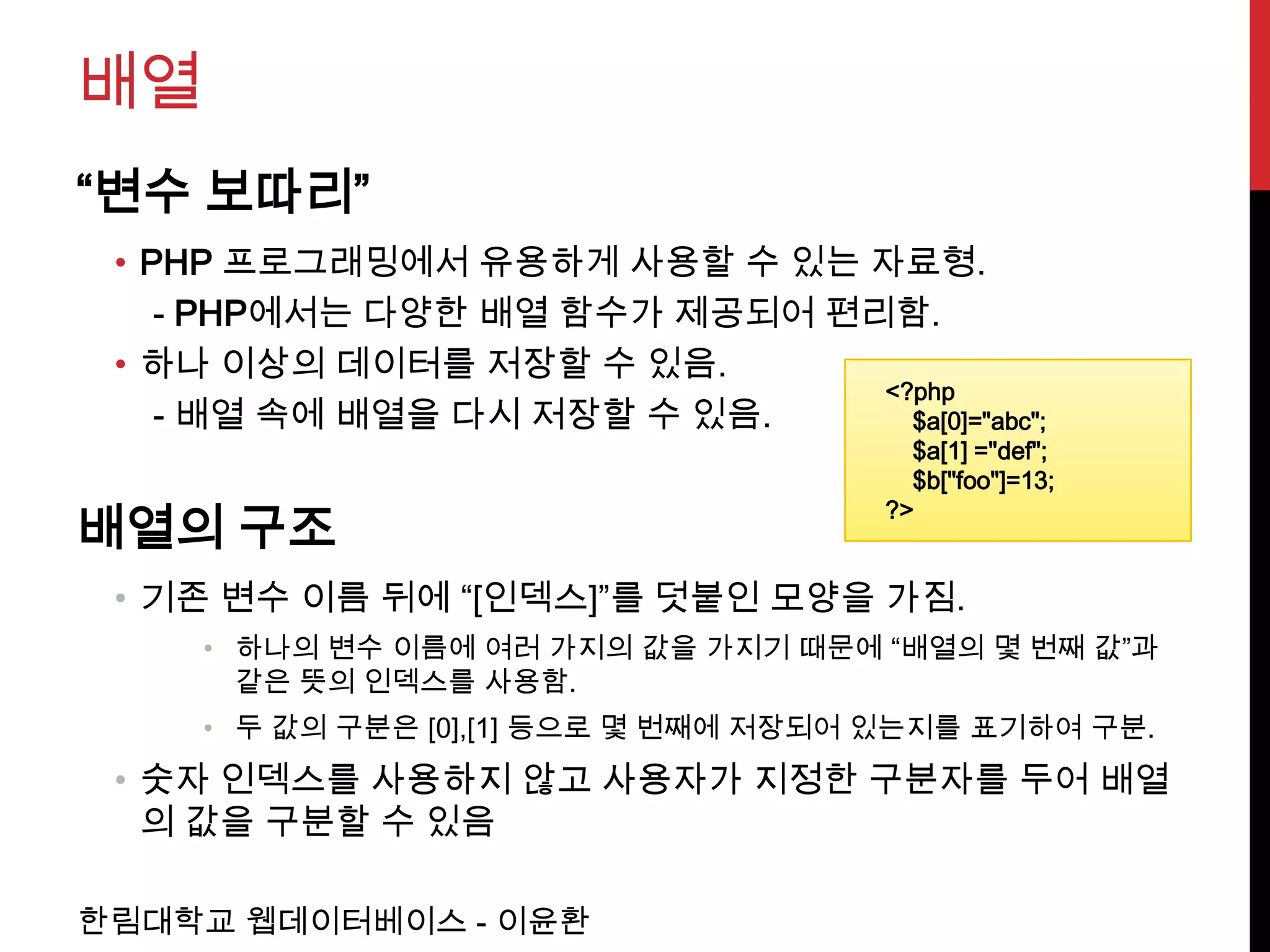 배열
“변수 보따리”
 • PHP 프로그래밍에서 유용하게 사용할 수 있는 자료형.
    - PHP에서는 다양한 배열 함수가 제공되어 편리함.
 • 하나 이상의 데이터를 저장할 수 있음.
                               <?php
    - 배열 속에 배열을 다시 저장할 수 있음.     $a[0]="abc";
                                        $a[1] ="def";
                                        $b["foo"]=13;
                                      ?>
배열의 구조
 • 기존 변수 이름 뒤에 “[인덱스]”를 덧붙인 모양을 가짐.
     • 하나의 변수 이름에 여러 가지의 값을 가지기 때문에 “배열의 몇 번째 값”과
       같은 뜻의 인덱스를 사용함.
     • 두 값의 구분은 [0],[1] 등으로 몇 번째에 저장되어 있는지를 표기하여 구분.
 • 숫자 인덱스를 사용하지 않고 사용자가 지정한 구분자를 두어 배열
   의 값을 구분할 수 있음

한림대학교 웹데이터베이스 - 이윤환
 