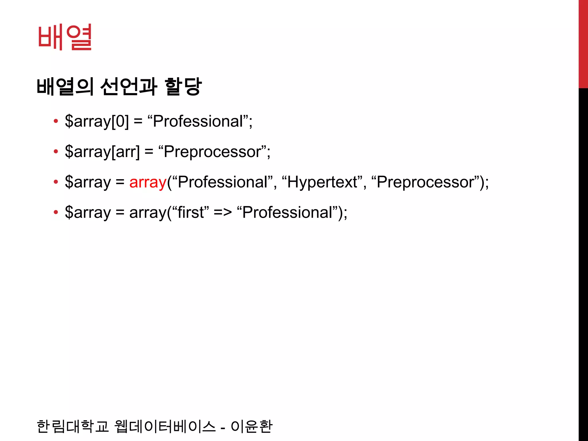 배열
배열의 선언과 할당
 • $array[0] = “Professional”;
 • $array[arr] = “Preprocessor”;
 • $array = array(“Professional”, “Hypertext”, “Preprocessor”);
 • $array = array(“first” => “Professional”);




한림대학교 웹데이터베이스 - 이윤환
 