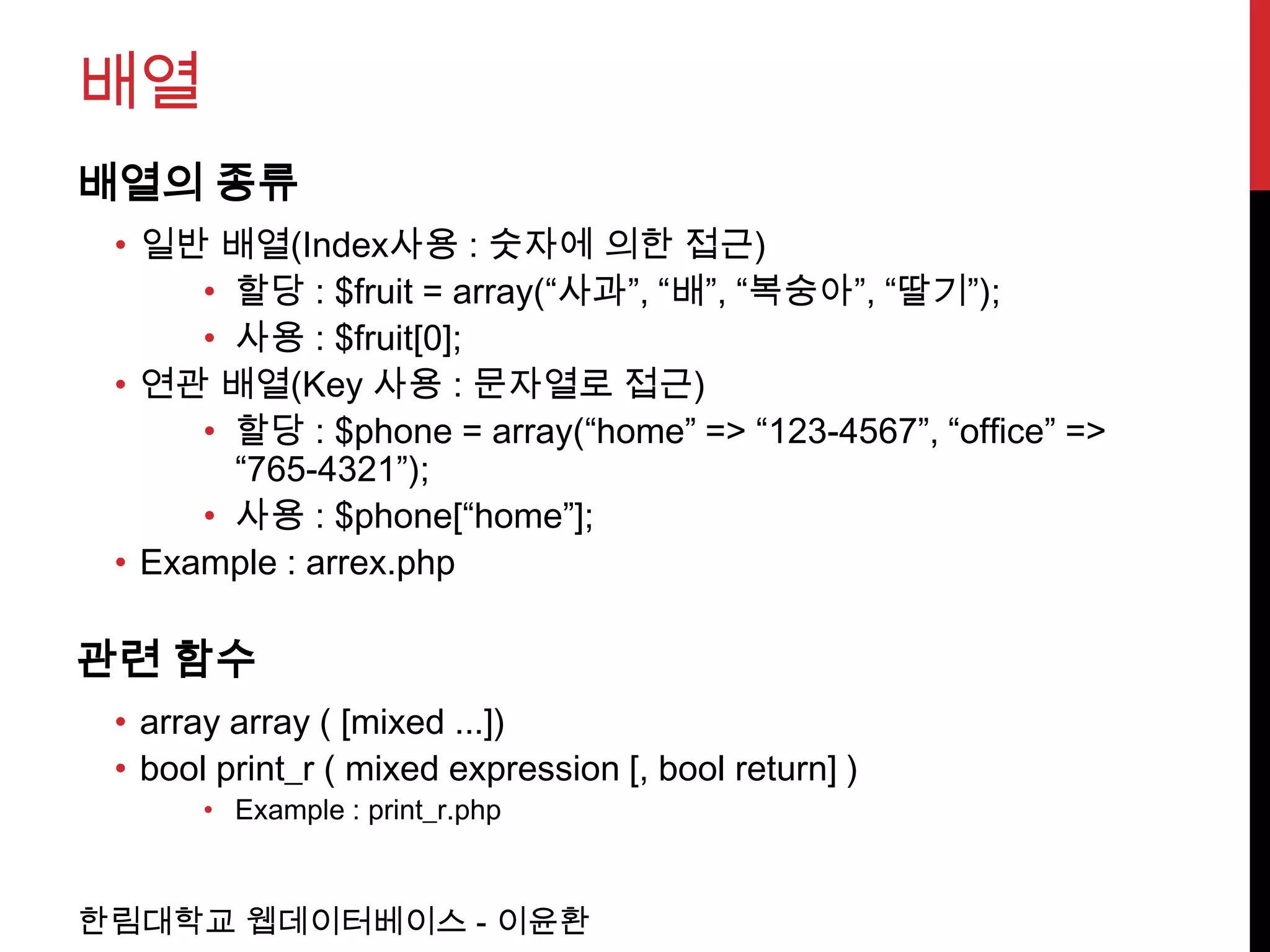배열
배열의 종류
 • 일반 배열(Index사용 : 숫자에 의한 접근)
      • 할당 : $fruit = array(“사과”, “배”, “복숭아”, “딸기”);
      • 사용 : $fruit[0];
 • 연관 배열(Key 사용 : 문자열로 접근)
      • 할당 : $phone = array(“home” => “123-4567”, “office” =>
        “765-4321”);
      • 사용 : $phone[“home”];
 • Example : arrex.php

관련 함수
 • array array ( [mixed ...])
 • bool print_r ( mixed expression [, bool return] )
       • Example : print_r.php



한림대학교 웹데이터베이스 - 이윤환
 