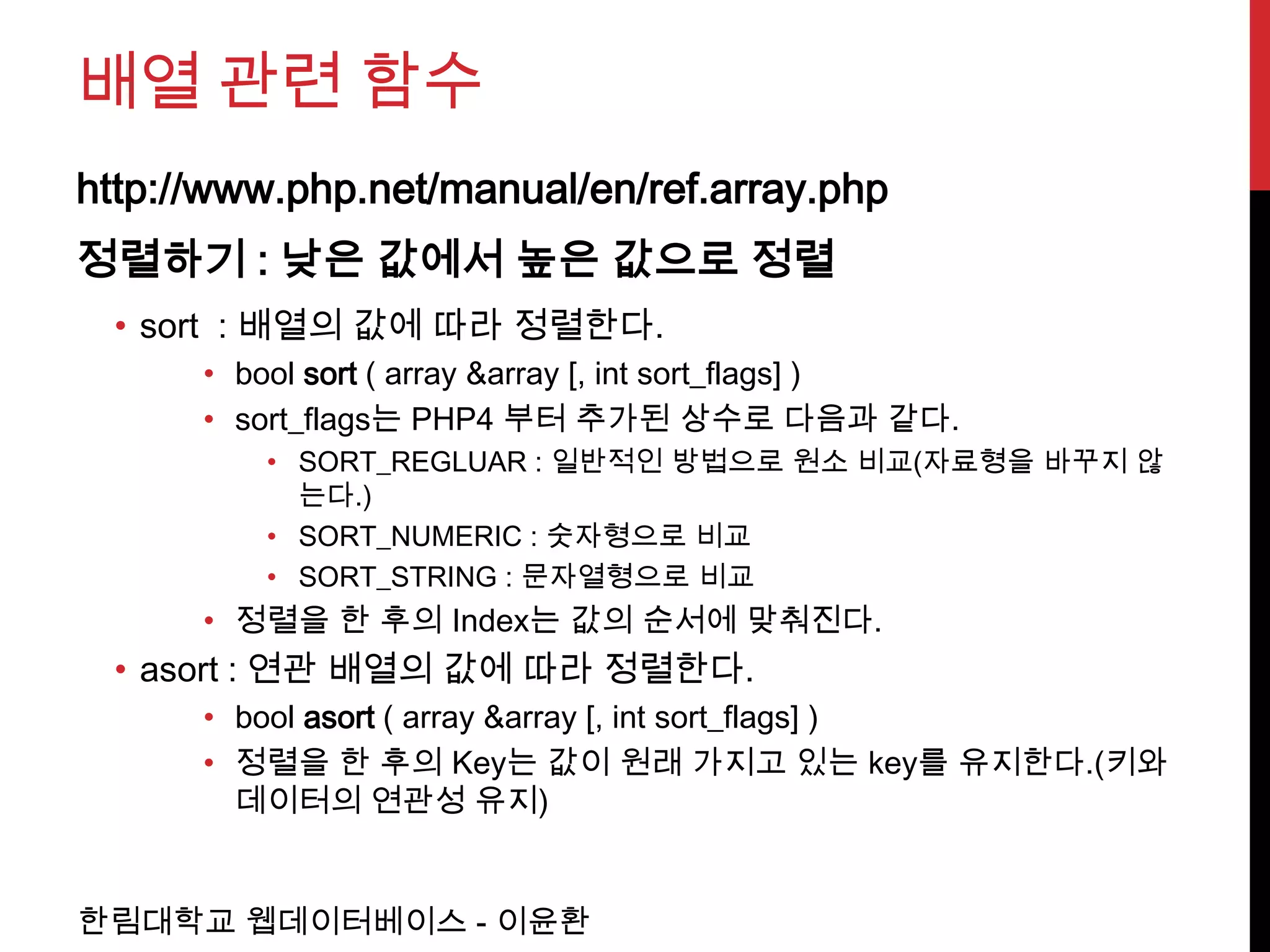 배열 관련 함수
http://www.php.net/manual/en/ref.array.php
정렬하기 : 낮은 값에서 높은 값으로 정렬
 • sort : 배열의 값에 따라 정렬한다.
      • bool sort ( array &array [, int sort_flags] )
      • sort_flags는 PHP4 부터 추가된 상수로 다음과 같다.
         • SORT_REGLUAR : 일반적인 방법으로 원소 비교(자료형을 바꾸지 않
           는다.)
         • SORT_NUMERIC : 숫자형으로 비교
         • SORT_STRING : 문자열형으로 비교
      • 정렬을 한 후의 Index는 값의 순서에 맞춰진다.
 • asort : 연관 배열의 값에 따라 정렬한다.
      • bool asort ( array &array [, int sort_flags] )
      • 정렬을 한 후의 Key는 값이 원래 가지고 있는 key를 유지한다.(키와
        데이터의 연관성 유지)


한림대학교 웹데이터베이스 - 이윤환
 