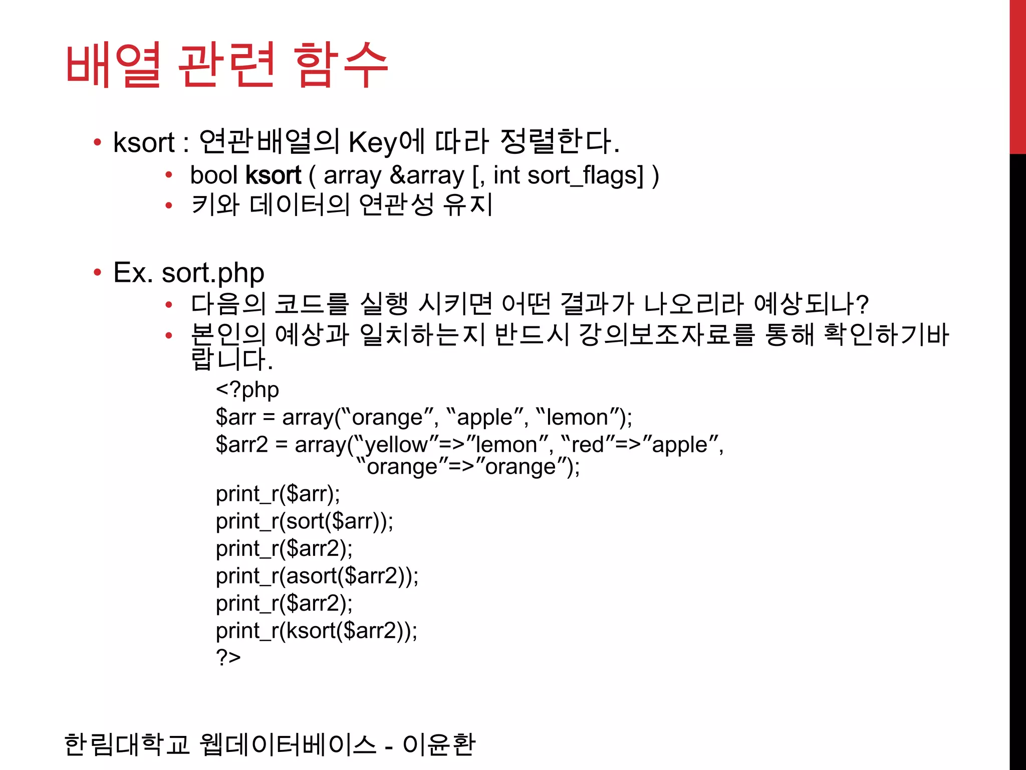 배열 관련 함수
 • ksort : 연관배열의 Key에 따라 정렬한다.
      • bool ksort ( array &array [, int sort_flags] )
      • 키와 데이터의 연관성 유지

 • Ex. sort.php
      • 다음의 코드를 실행 시키면 어떤 결과가 나오리라 예상되나?
      • 본인의 예상과 일치하는지 반드시 강의보조자료를 통해 확인하기바
        랍니다.
          <?php
          $arr = array(“orange”, “apple”, “lemon”);
          $arr2 = array(“yellow”=>”lemon”, “red”=>”apple”,
                          “orange”=>”orange”);
          print_r($arr);
          print_r(sort($arr));
          print_r($arr2);
          print_r(asort($arr2));
          print_r($arr2);
          print_r(ksort($arr2));
          ?>


한림대학교 웹데이터베이스 - 이윤환
 
