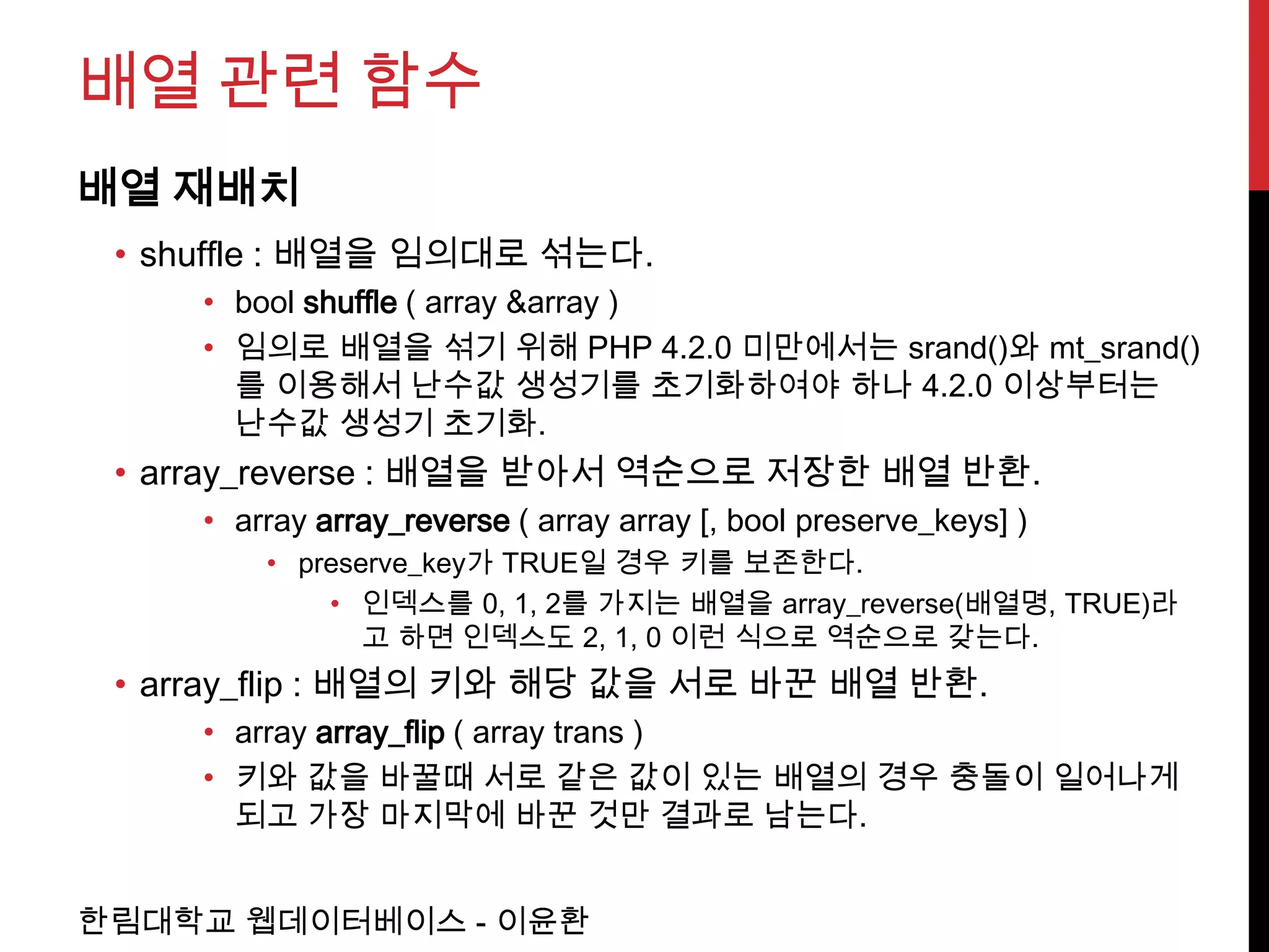 배열 관련 함수
배열 재배치
 • shuffle : 배열을 임의대로 섞는다.
     • bool shuffle ( array &array )
     • 임의로 배열을 섞기 위해 PHP 4.2.0 미만에서는 srand()와 mt_srand()
       를 이용해서 난수값 생성기를 초기화하여야 하나 4.2.0 이상부터는
       난수값 생성기 초기화.
 • array_reverse : 배열을 받아서 역순으로 저장한 배열 반환.
     • array array_reverse ( array array [, bool preserve_keys] )
         • preserve_key가 TRUE일 경우 키를 보존한다.
             • 인덱스를 0, 1, 2를 가지는 배열을 array_reverse(배열명, TRUE)라
                고 하면 인덱스도 2, 1, 0 이런 식으로 역순으로 갖는다.
 • array_flip : 배열의 키와 해당 값을 서로 바꾼 배열 반환.
     • array array_flip ( array trans )
     • 키와 값을 바꿀때 서로 같은 값이 있는 배열의 경우 충돌이 일어나게
       되고 가장 마지막에 바꾼 것만 결과로 남는다.


한림대학교 웹데이터베이스 - 이윤환
 