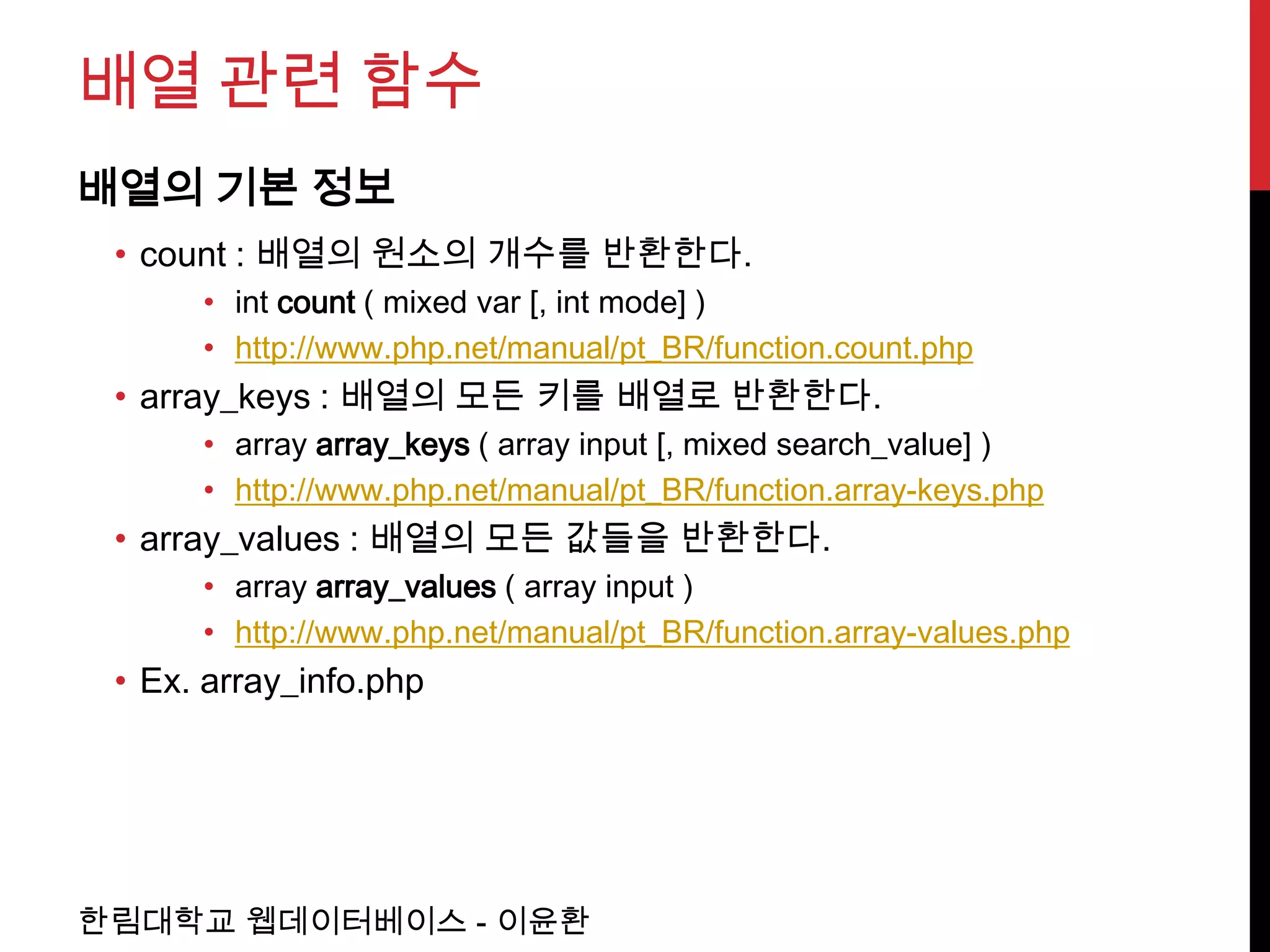 배열 관련 함수
배열의 기본 정보
 • count : 배열의 원소의 개수를 반환한다.
      • int count ( mixed var [, int mode] )
      • http://www.php.net/manual/pt_BR/function.count.php
 • array_keys : 배열의 모든 키를 배열로 반환한다.
      • array array_keys ( array input [, mixed search_value] )
      • http://www.php.net/manual/pt_BR/function.array-keys.php
 • array_values : 배열의 모든 값들을 반환한다.
      • array array_values ( array input )
      • http://www.php.net/manual/pt_BR/function.array-values.php
 • Ex. array_info.php




한림대학교 웹데이터베이스 - 이윤환
 