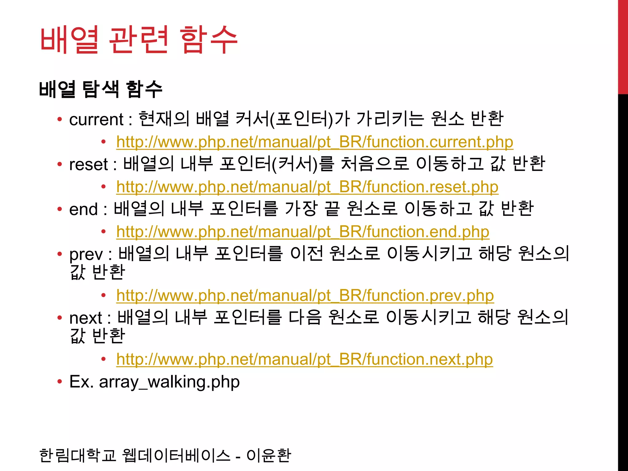 배열 관련 함수
배열 탐색 함수
 • current : 현재의 배열 커서(포인터)가 가리키는 원소 반환
      • http://www.php.net/manual/pt_BR/function.current.php
 • reset : 배열의 내부 포인터(커서)를 처음으로 이동하고 값 반환
      • http://www.php.net/manual/pt_BR/function.reset.php
 • end : 배열의 내부 포인터를 가장 끝 원소로 이동하고 값 반환
      • http://www.php.net/manual/pt_BR/function.end.php
 • prev : 배열의 내부 포인터를 이전 원소로 이동시키고 해당 원소의
   값 반환
      • http://www.php.net/manual/pt_BR/function.prev.php
 • next : 배열의 내부 포인터를 다음 원소로 이동시키고 해당 원소의
   값 반환
      • http://www.php.net/manual/pt_BR/function.next.php
 • Ex. array_walking.php



한림대학교 웹데이터베이스 - 이윤환
 