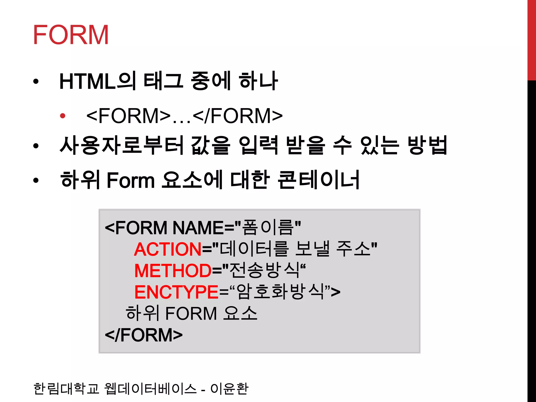 FORM
• HTML의 태그 중에 하나
  • <FORM>…</FORM>
• 사용자로부터 값을 입력 받을 수 있는 방법
• 하위 Form 요소에 대한 콘테이너

      <FORM NAME="폼이름"
         ACTION="데이터를 보낼 주소"
         METHOD="전송방식“
         ENCTYPE=“암호화방식”>
        하위 FORM 요소
      </FORM>

한림대학교 웹데이터베이스 - 이윤환
 