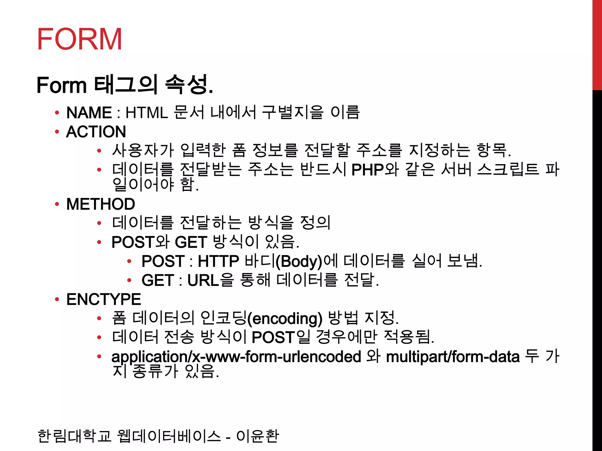 FORM
Form 태그의 속성.
 • NAME : HTML 문서 내에서 구별지을 이름
 • ACTION
      • 사용자가 입력한 폼 정보를 전달할 주소를 지정하는 항목.
      • 데이터를 전달받는 주소는 반드시 PHP와 같은 서버 스크립트 파
        일이어야 함.
 • METHOD
      • 데이터를 전달하는 방식을 정의
      • POST와 GET 방식이 있음.
          • POST : HTTP 바디(Body)에 데이터를 실어 보냄.
          • GET : URL을 통해 데이터를 전달.
 • ENCTYPE
      • 폼 데이터의 인코딩(encoding) 방법 지정.
      • 데이터 전송 방식이 POST일 경우에만 적용됨.
      • application/x-www-form-urlencoded 와 multipart/form-data 두 가
        지 종류가 있음.



한림대학교 웹데이터베이스 - 이윤환
 