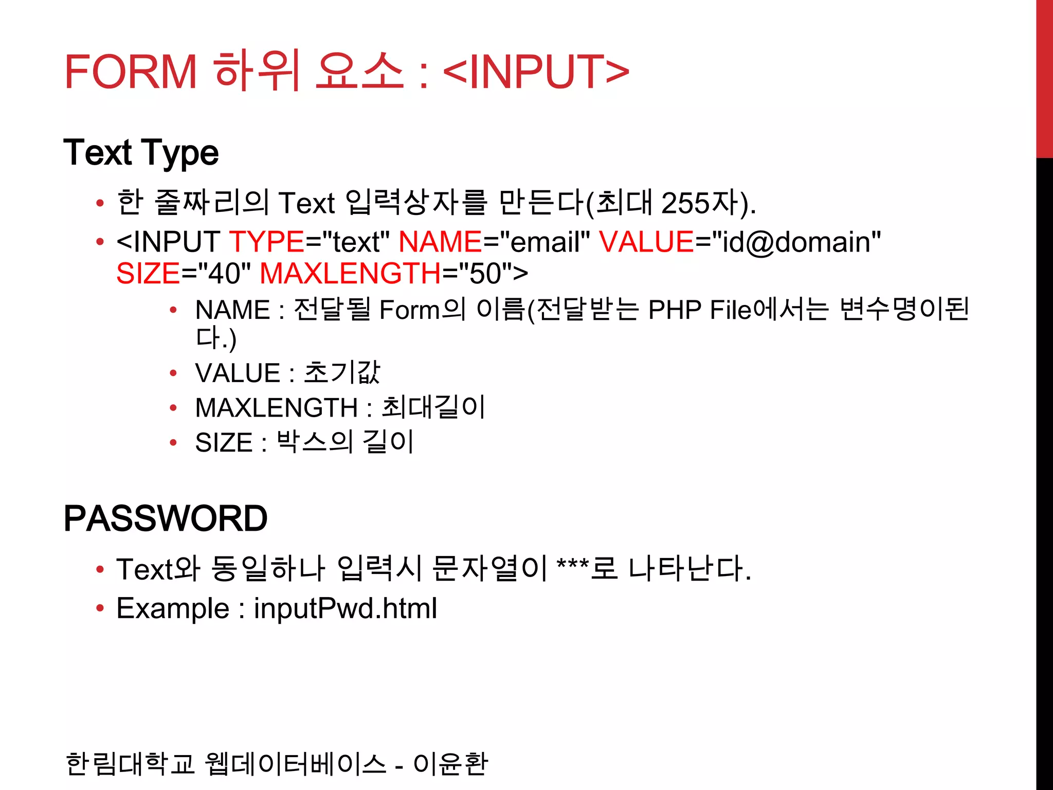 FORM 하위 요소 : <INPUT>
Text Type
 • 한 줄짜리의 Text 입력상자를 만든다(최대 255자).
 • <INPUT TYPE="text" NAME="email" VALUE="id@domain"
   SIZE="40" MAXLENGTH="50">
      • NAME : 전달될 Form의 이름(전달받는 PHP File에서는 변수명이된
        다.)
      • VALUE : 초기값
      • MAXLENGTH : 최대길이
      • SIZE : 박스의 길이

PASSWORD
 • Text와 동일하나 입력시 문자열이 ***로 나타난다.
 • Example : inputPwd.html




한림대학교 웹데이터베이스 - 이윤환
 