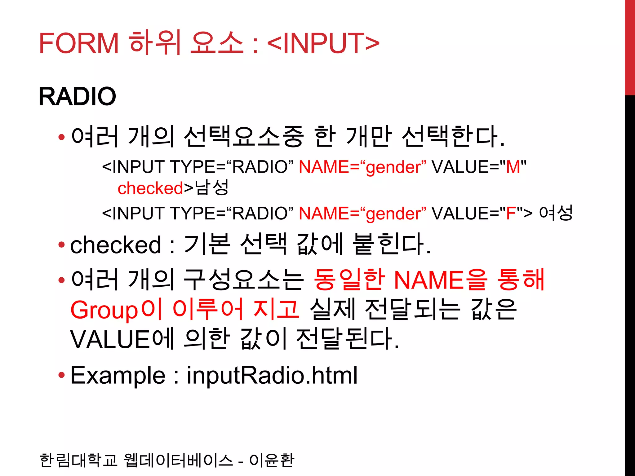 FORM 하위 요소 : <INPUT>
RADIO
 • 여러 개의 선택요소중 한 개만 선택한다.
    <INPUT TYPE=“RADIO” NAME=“gender” VALUE="M"
      checked>남성
    <INPUT TYPE=“RADIO” NAME=“gender” VALUE="F"> 여성
 • checked : 기본 선택 값에 붙힌다.
 • 여러 개의 구성요소는 동일한 NAME을 통해
   Group이 이루어 지고 실제 전달되는 값은
   VALUE에 의한 값이 전달된다.
 • Example : inputRadio.html


한림대학교 웹데이터베이스 - 이윤환
 
