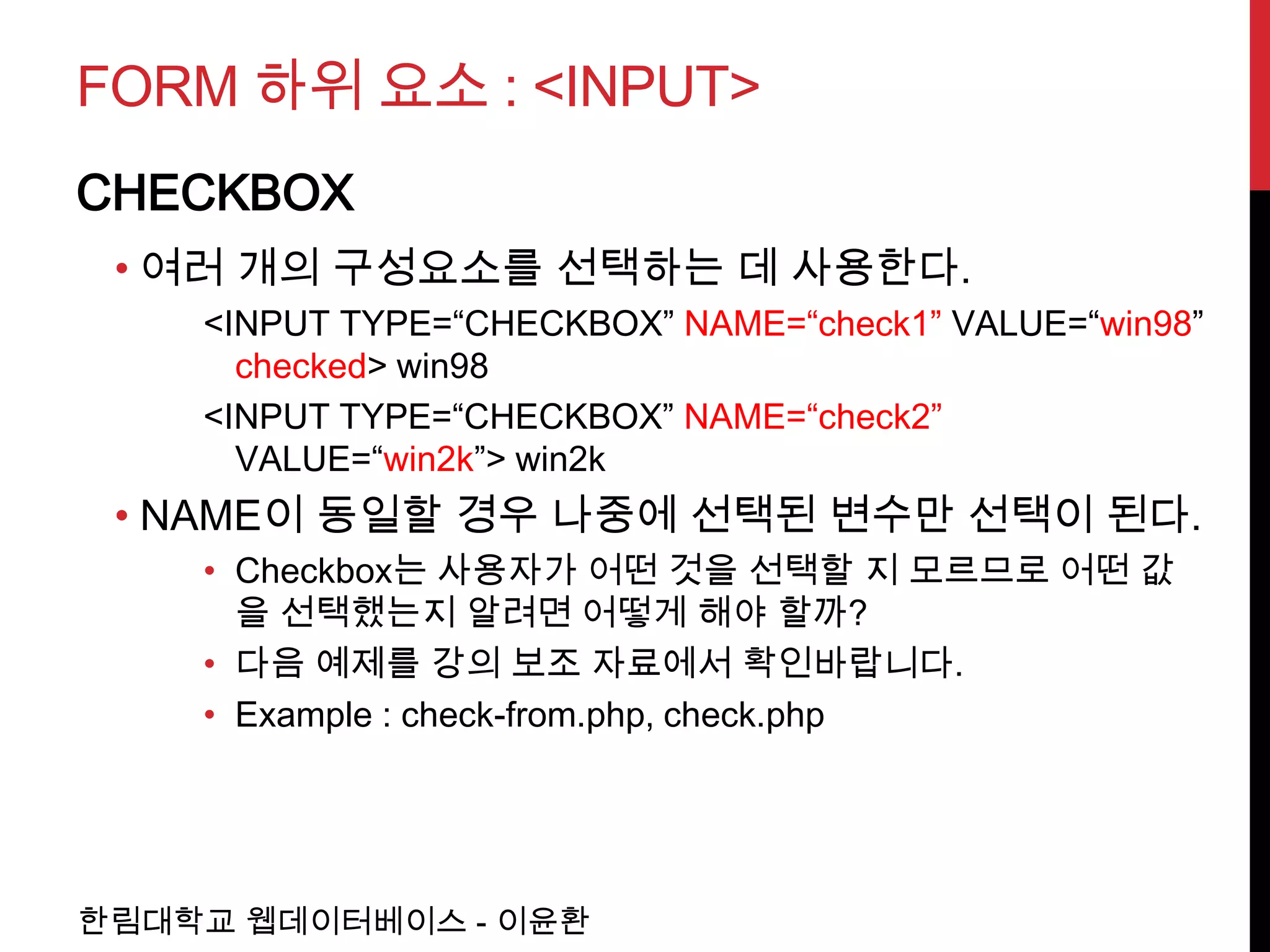 FORM 하위 요소 : <INPUT>
CHECKBOX
 • 여러 개의 구성요소를 선택하는 데 사용한다.
    <INPUT TYPE=“CHECKBOX” NAME=“check1” VALUE=“win98”
      checked> win98
    <INPUT TYPE=“CHECKBOX” NAME=“check2”
      VALUE=“win2k”> win2k
 • NAME이 동일할 경우 나중에 선택된 변수만 선택이 된다.
    • Checkbox는 사용자가 어떤 것을 선택할 지 모르므로 어떤 값
      을 선택했는지 알려면 어떻게 해야 할까?
    • 다음 예제를 강의 보조 자료에서 확인바랍니다.
    • Example : check-from.php, check.php




한림대학교 웹데이터베이스 - 이윤환
 