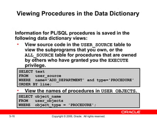 5-16 Copyright © 2006, Oracle. All rights reserved.
Viewing Procedures in the Data Dictionary
Information for PL/SQL procedures is saved in the
following data dictionary views:
• View source code in the USER_SOURCE table to
view the subprograms that you own, or the
ALL_SOURCE table for procedures that are owned
by others who have granted you the EXECUTE
privilege.
• View the names of procedures in USER_OBJECTS.
SELECT text
FROM user_source
WHERE name='ADD_DEPARTMENT' and type='PROCEDURE'
ORDER BY line;
SELECT object_name
FROM user_objects
WHERE object_type = 'PROCEDURE';
 