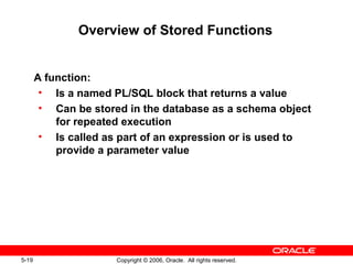 5-19 Copyright © 2006, Oracle. All rights reserved.
Overview of Stored Functions
A function:
• Is a named PL/SQL block that returns a value
• Can be stored in the database as a schema object
for repeated execution
• Is called as part of an expression or is used to
provide a parameter value
 