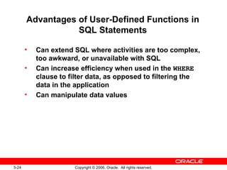 5-24 Copyright © 2006, Oracle. All rights reserved.
Advantages of User-Defined Functions in
SQL Statements
• Can extend SQL where activities are too complex,
too awkward, or unavailable with SQL
• Can increase efficiency when used in the WHERE
clause to filter data, as opposed to filtering the
data in the application
• Can manipulate data values
 