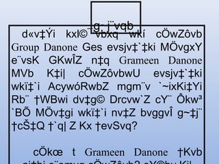 d«v‡Ýi kxl©¯’vbxq wkí cÖwZôvb
Group Danone Ges evsjv‡`‡ki MÖvgxY
e¨vsK GKwÎZ n‡q Grameen Danone
MVb K‡i| cÖwZôvbwU evsjv‡`‡ki
wkï‡`i AcywóRwbZ mgm¨v `~ixKi‡Yi
Rb¨ †WBwi dv‡g© Drcvw`Z cY¨ Ôkw³
`BÕ MÖv‡gi wkï‡`i nv‡Z bvggvÎ g~‡j¨
†cŠ‡Q †`q| Z Kx †evSvq?
cÖkœ t Grameen Danone †Kvb
g~j¨vqb
 