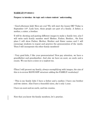 WARM UP (10 minutes)
Purpose: to introduce the topic and evaluate students´ understanding.
- Good afternoon kids! How are you? We will start the lesson OK? Today is
September 14th. Look here, these people are part of a family. A father, a
mother, a sister, a brother.
(I will be showing and pasting different images to make a family tree, also I
will write each family member word: Mother, Father, Brother... On first
place I will show Father, Mother, Brother and Sister names and I will
encourage students to repeat and practice the pronunciation of the words.
Then I will incorporate the other family members)
- Very good kids, I like your pronunciation! Now pay attention, we have a
grandfather and grandmother. And also we have an aunt, an uncle and a
cousin. We can have a niece or a nephew too.
(Then I will present my family, always exemplifying with images, the aim of
this is to review HAVE GOT structure adding the FAMILY vocabulary)
- This is my family kids; I have a father and a mother. I have one brother
and two sisters. Also I have a beautiful niece, she´s only 1 year.
I have an aunt and an uncle, and two cousins.
Now that you know the family members, let´s practise.
 