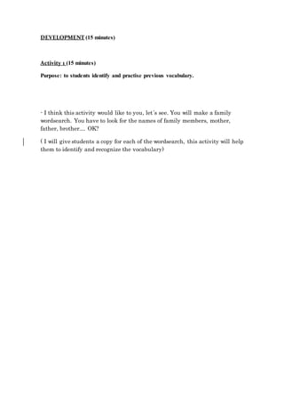 DEVELOPMENT (15 minutes)
Activity 1 (15 minutes)
Purpose: to students identify and practise previous vocabulary.
- I think this activity would like to you, let´s see. You will make a family
wordsearch. You have to look for the names of family members, mother,
father, brother.... OK?
( I will give students a copy for each of the wordsearch, this activity will help
them to identify and recognize the vocabulary)
 