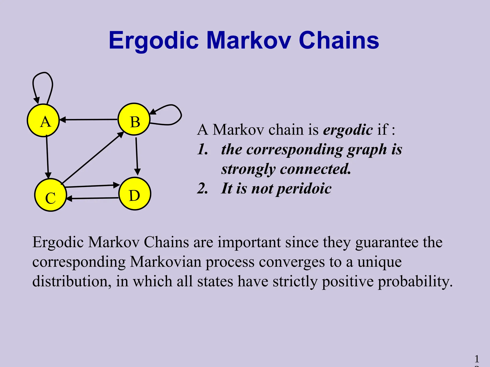 1
Ergodic Markov Chains
A B
C D
A Markov chain is ergodic if :
1. the corresponding graph is
strongly connected.
2. It is not peridoic
Ergodic Markov Chains are important since they guarantee the
corresponding Markovian process converges to a unique
distribution, in which all states have strictly positive probability.
 