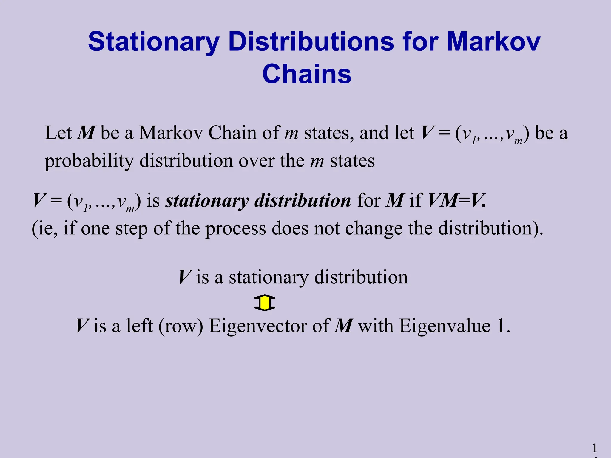 1
Stationary Distributions for Markov
Chains
Let M be a Markov Chain of m states, and let V = (v1,…,vm) be a
probability distribution over the m states
V = (v1,…,vm) is stationary distribution for M if VM=V.
(ie, if one step of the process does not change the distribution).
V is a stationary distribution
V is a left (row) Eigenvector of M with Eigenvalue 1.
 