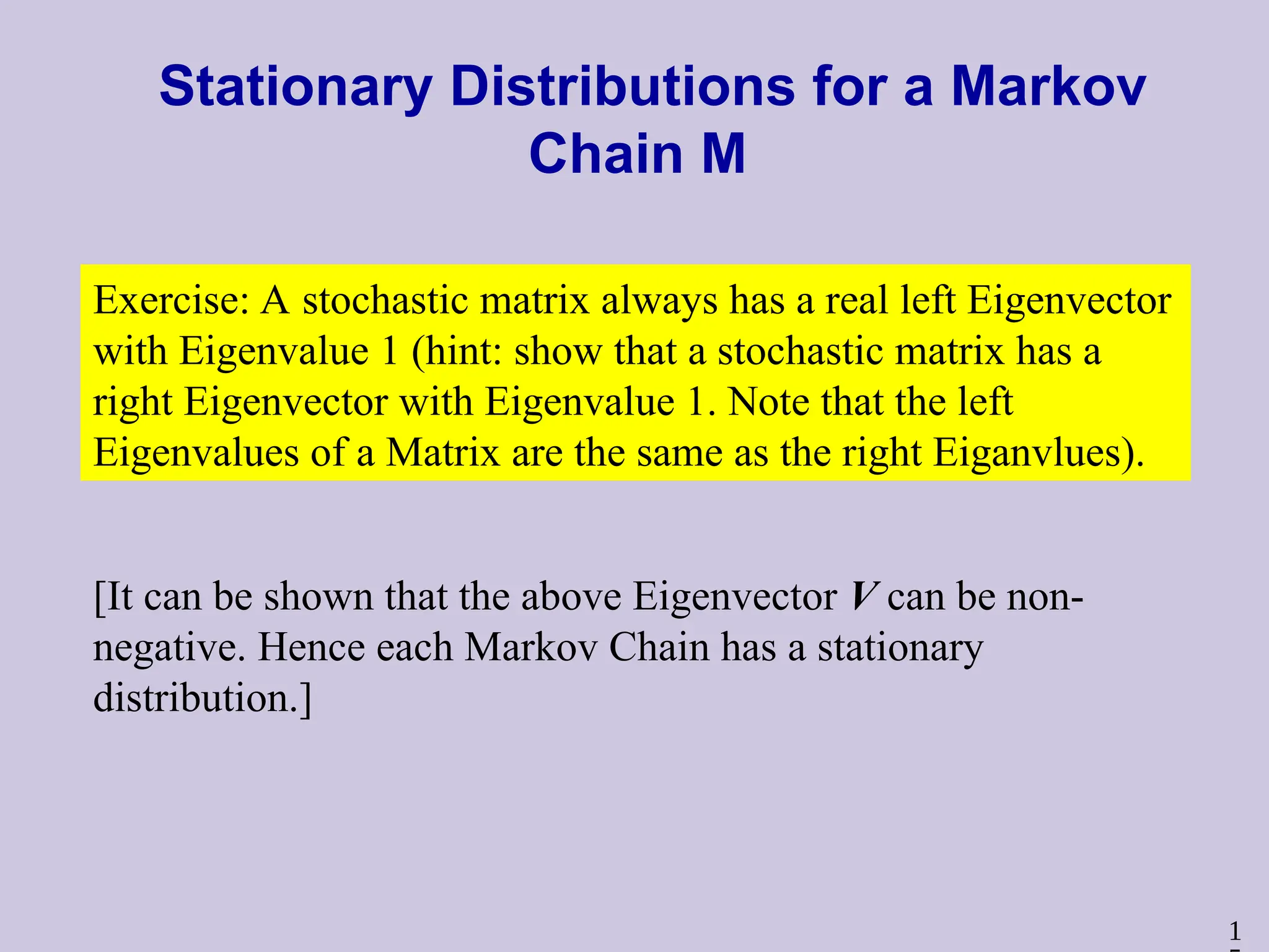 1
Stationary Distributions for a Markov
Chain M
Exercise: A stochastic matrix always has a real left Eigenvector
with Eigenvalue 1 (hint: show that a stochastic matrix has a
right Eigenvector with Eigenvalue 1. Note that the left
Eigenvalues of a Matrix are the same as the right Eiganvlues).
[It can be shown that the above Eigenvector V can be non-
negative. Hence each Markov Chain has a stationary
distribution.]
 
