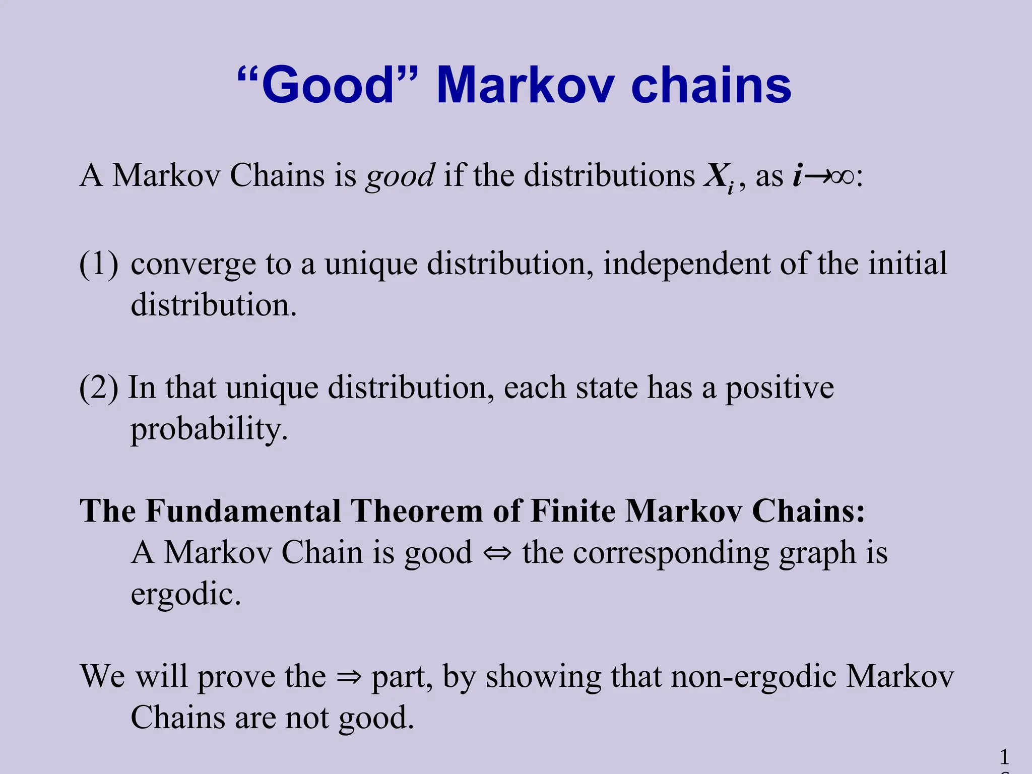 1
“Good” Markov chains
A Markov Chains is good if the distributions Xi , as i∞:
(1) converge to a unique distribution, independent of the initial
distribution.
(2) In that unique distribution, each state has a positive
probability.
The Fundamental Theorem of Finite Markov Chains:
A Markov Chain is good  the corresponding graph is
ergodic.
We will prove the  part, by showing that non-ergodic Markov
Chains are not good.
 