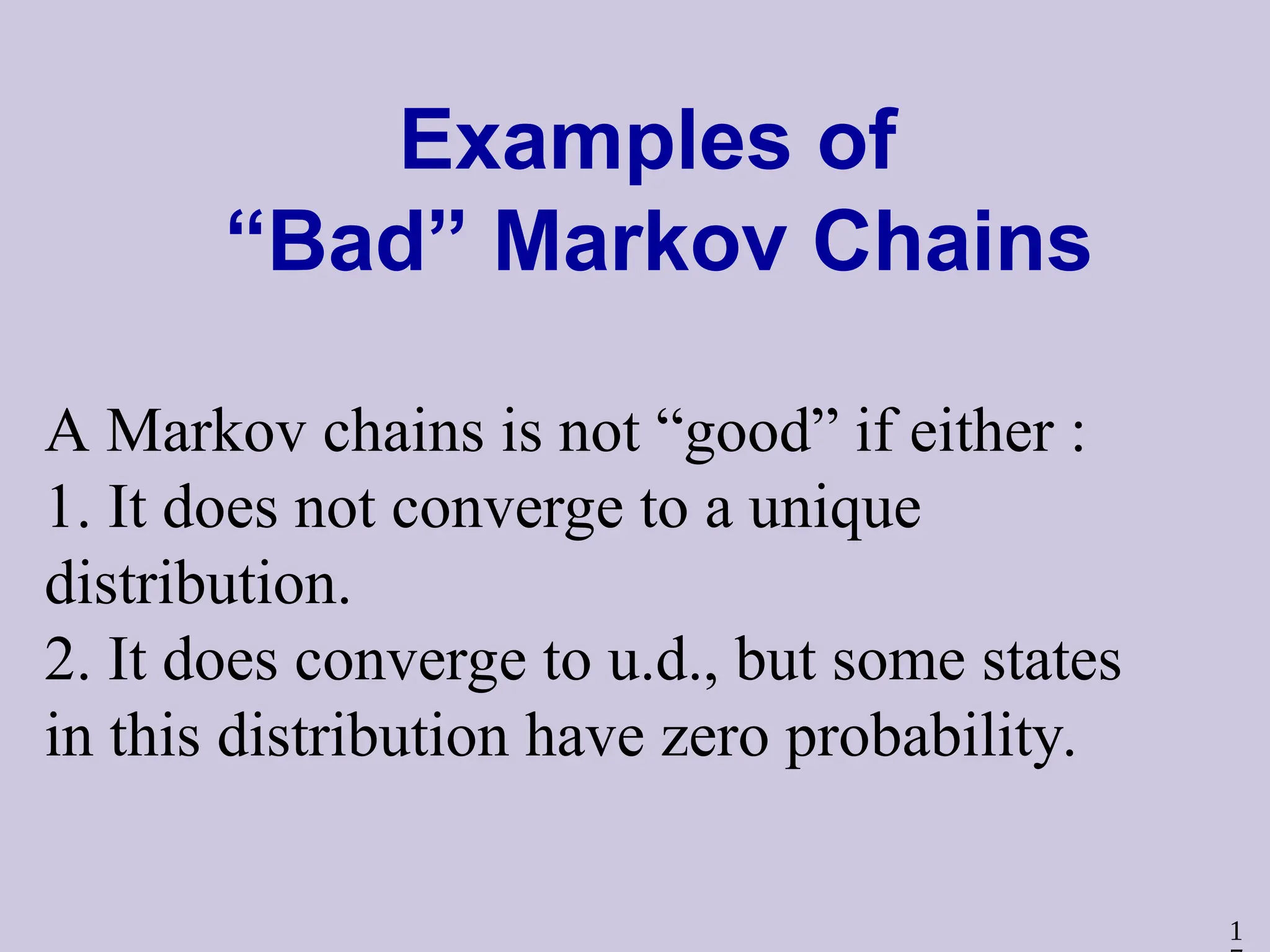 1
Examples of
“Bad” Markov Chains
A Markov chains is not “good” if either :
1. It does not converge to a unique
distribution.
2. It does converge to u.d., but some states
in this distribution have zero probability.
 