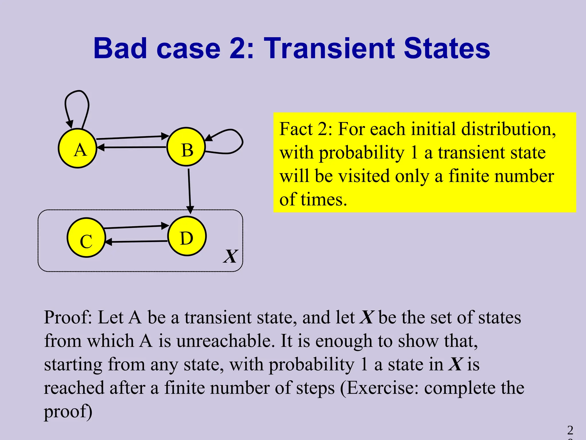 2
Bad case 2: Transient States
A B
C D
Fact 2: For each initial distribution,
with probability 1 a transient state
will be visited only a finite number
of times.
Proof: Let A be a transient state, and let X be the set of states
from which A is unreachable. It is enough to show that,
starting from any state, with probability 1 a state in X is
reached after a finite number of steps (Exercise: complete the
proof)
X
 