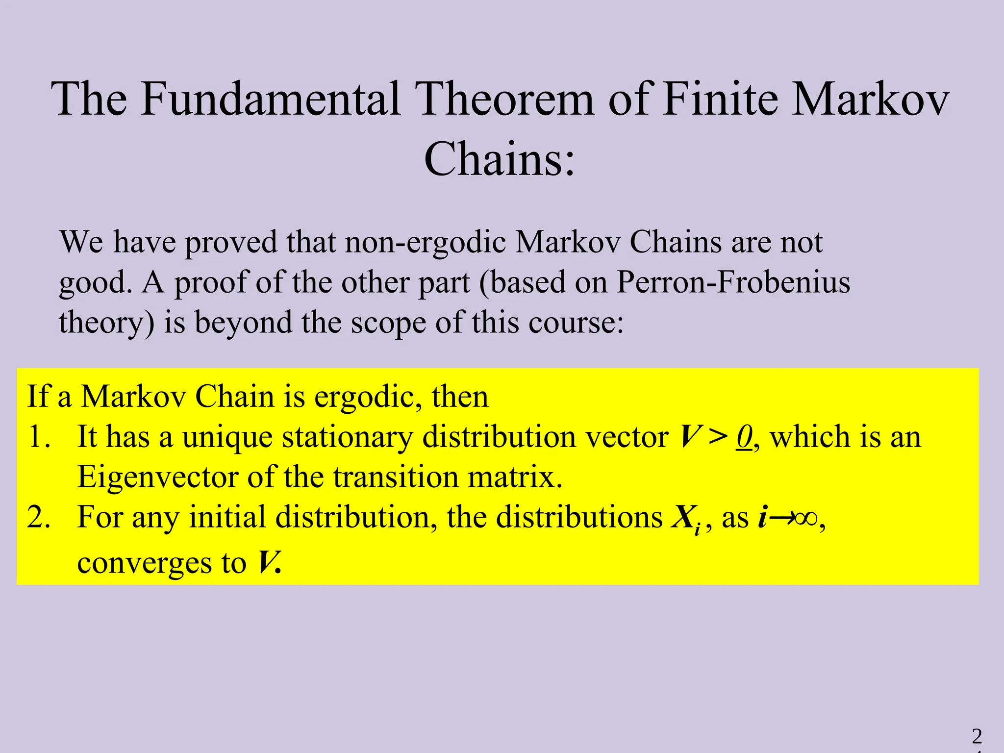 2
The Fundamental Theorem of Finite Markov
Chains:
If a Markov Chain is ergodic, then
1. It has a unique stationary distribution vector V > 0, which is an
Eigenvector of the transition matrix.
2. For any initial distribution, the distributions Xi , as i∞,
converges to V.
We have proved that non-ergodic Markov Chains are not
good. A proof of the other part (based on Perron-Frobenius
theory) is beyond the scope of this course:
 