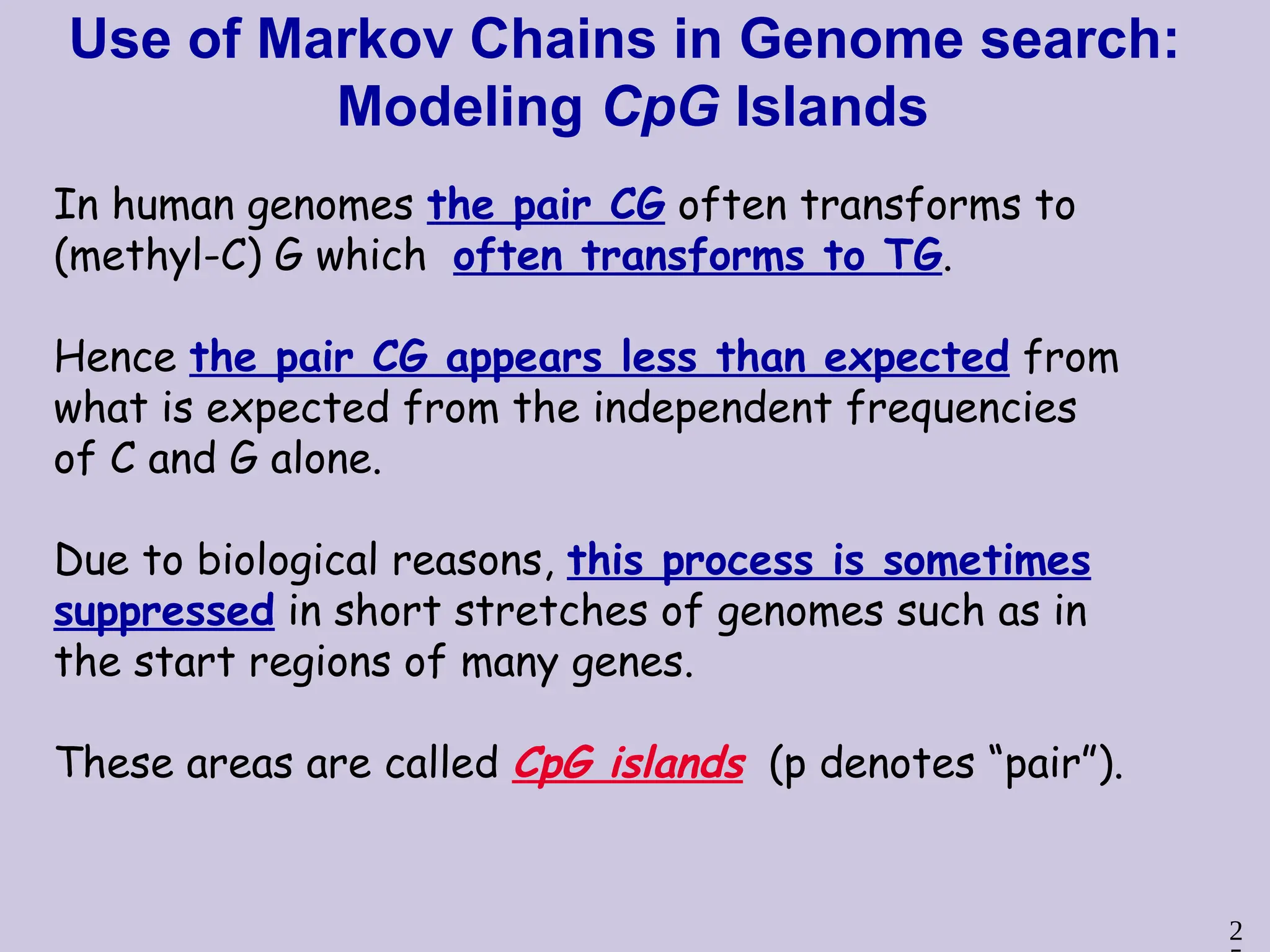 2
Use of Markov Chains in Genome search:
Modeling CpG Islands
In human genomes the pair CG often transforms to
(methyl-C) G which often transforms to TG.
Hence the pair CG appears less than expected from
what is expected from the independent frequencies
of C and G alone.
Due to biological reasons, this process is sometimes
suppressed in short stretches of genomes such as in
the start regions of many genes.
These areas are called CpG islands (p denotes “pair”).
 