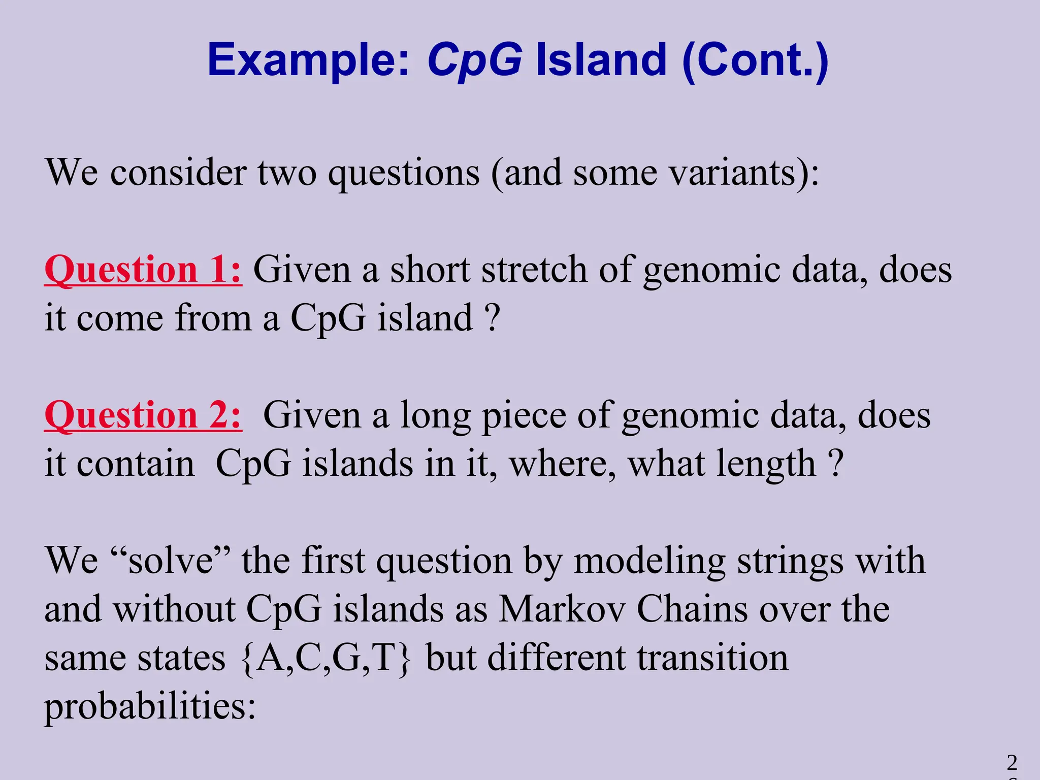 2
Example: CpG Island (Cont.)
We consider two questions (and some variants):
Question 1: Given a short stretch of genomic data, does
it come from a CpG island ?
Question 2: Given a long piece of genomic data, does
it contain CpG islands in it, where, what length ?
We “solve” the first question by modeling strings with
and without CpG islands as Markov Chains over the
same states {A,C,G,T} but different transition
probabilities:
 