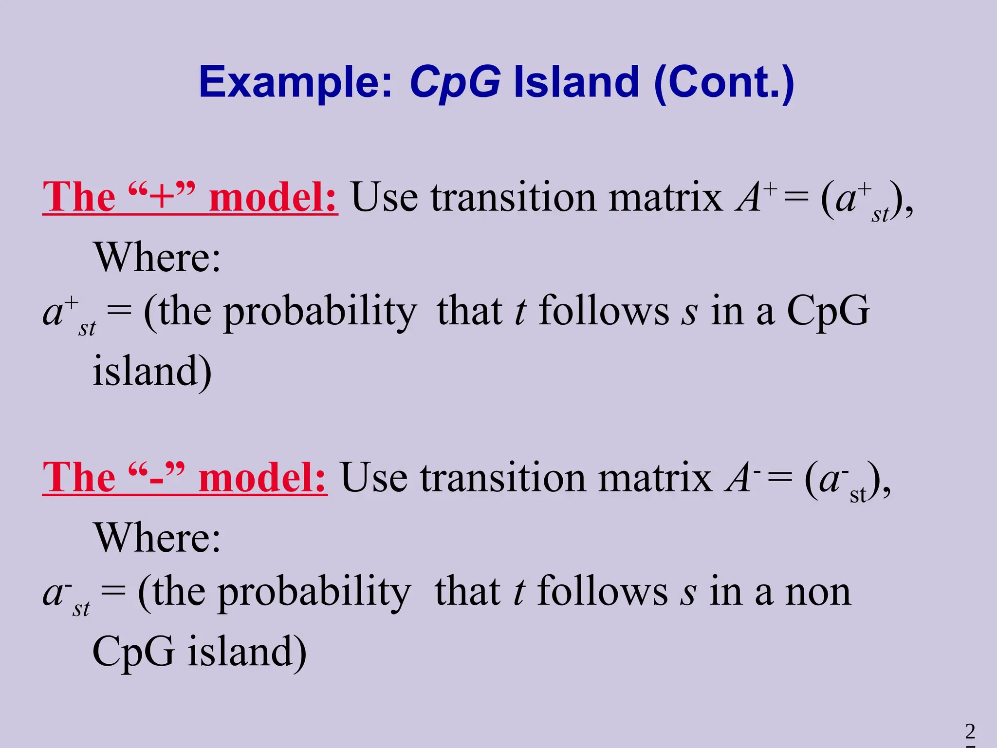 2
Example: CpG Island (Cont.)
The “+” model: Use transition matrix A+
= (a+
st),
Where:
a+
st = (the probability that t follows s in a CpG
island)
The “-” model: Use transition matrix A-
= (a-
st),
Where:
a-
st = (the probability that t follows s in a non
CpG island)
 