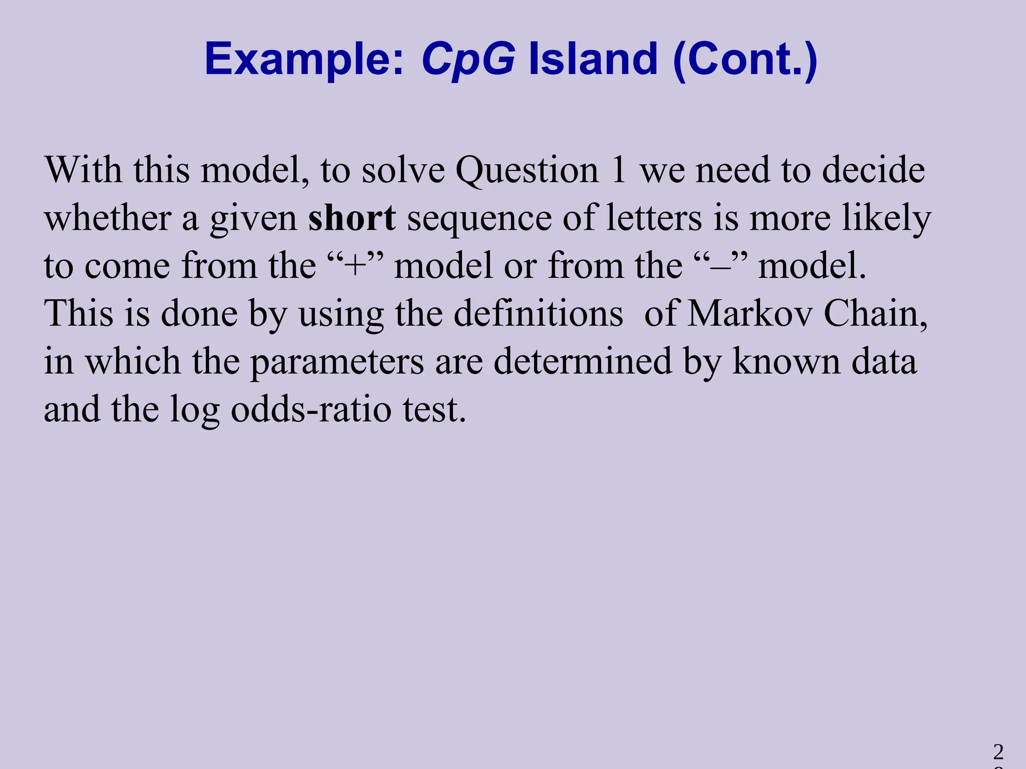 2
Example: CpG Island (Cont.)
With this model, to solve Question 1 we need to decide
whether a given short sequence of letters is more likely
to come from the “+” model or from the “–” model.
This is done by using the definitions of Markov Chain,
in which the parameters are determined by known data
and the log odds-ratio test.
 