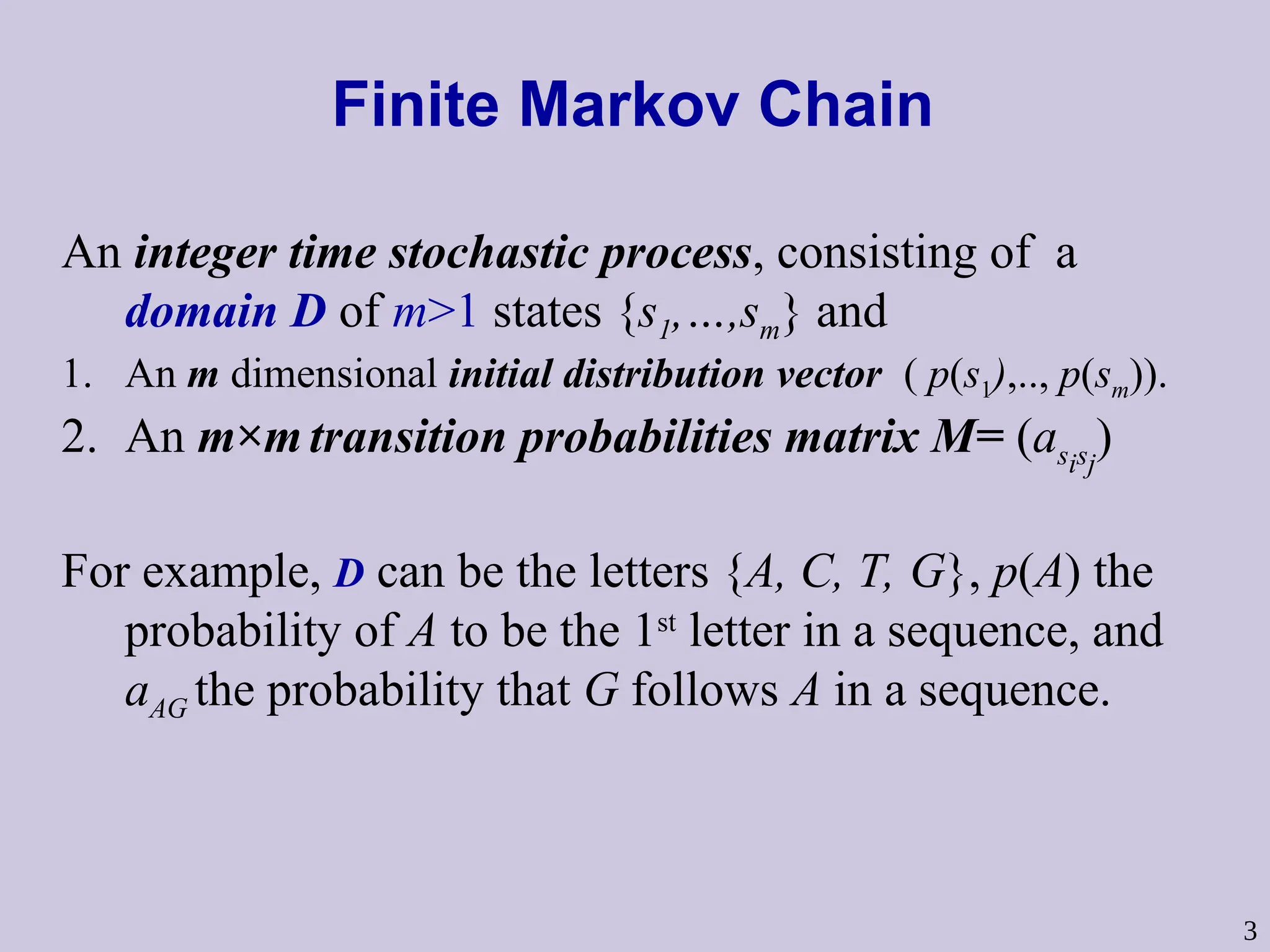 3
Finite Markov Chain
An integer time stochastic process, consisting of a
domain D of m>1 states {s1,…,sm} and
1. An m dimensional initial distribution vector ( p(s1),.., p(sm)).
2. An m×mtransition probabilities matrix M= (asisj
)
For example, D can be the letters {A, C, T, G}, p(A) the
probability of A to be the 1st
letter in a sequence, and
aAG the probability that G follows A in a sequence.
 
