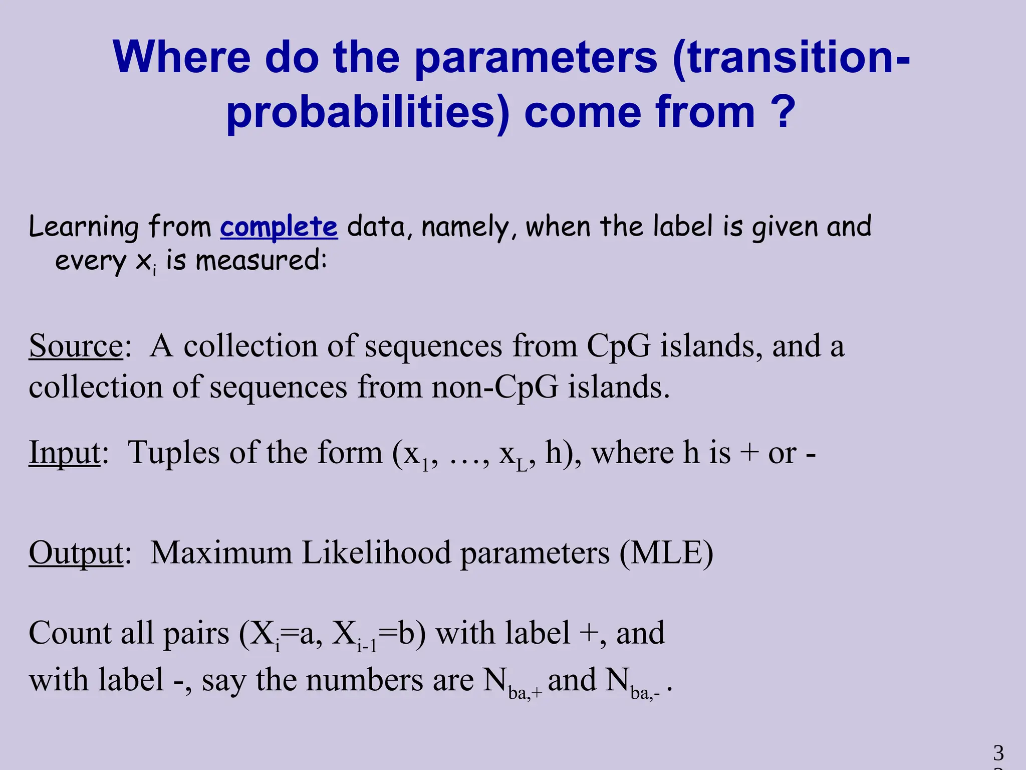 3
Where do the parameters (transition-
probabilities) come from ?
Learning from complete data, namely, when the label is given and
every xi is measured:
Source: A collection of sequences from CpG islands, and a
collection of sequences from non-CpG islands.
Input: Tuples of the form (x1, …, xL, h), where h is + or -
Output: Maximum Likelihood parameters (MLE)
Count all pairs (Xi=a, Xi-1=b) with label +, and
with label -, say the numbers are Nba,+ and Nba,- .
 