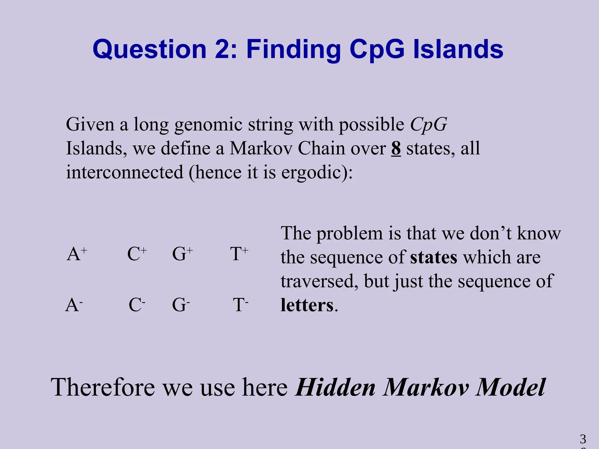 3
Question 2: Finding CpG Islands
Given a long genomic string with possible CpG
Islands, we define a Markov Chain over 8 states, all
interconnected (hence it is ergodic):
C+
T+
G+
A+
C-
T-
G-
A-
The problem is that we don’t know
the sequence of states which are
traversed, but just the sequence of
letters.
Therefore we use here Hidden Markov Model
 