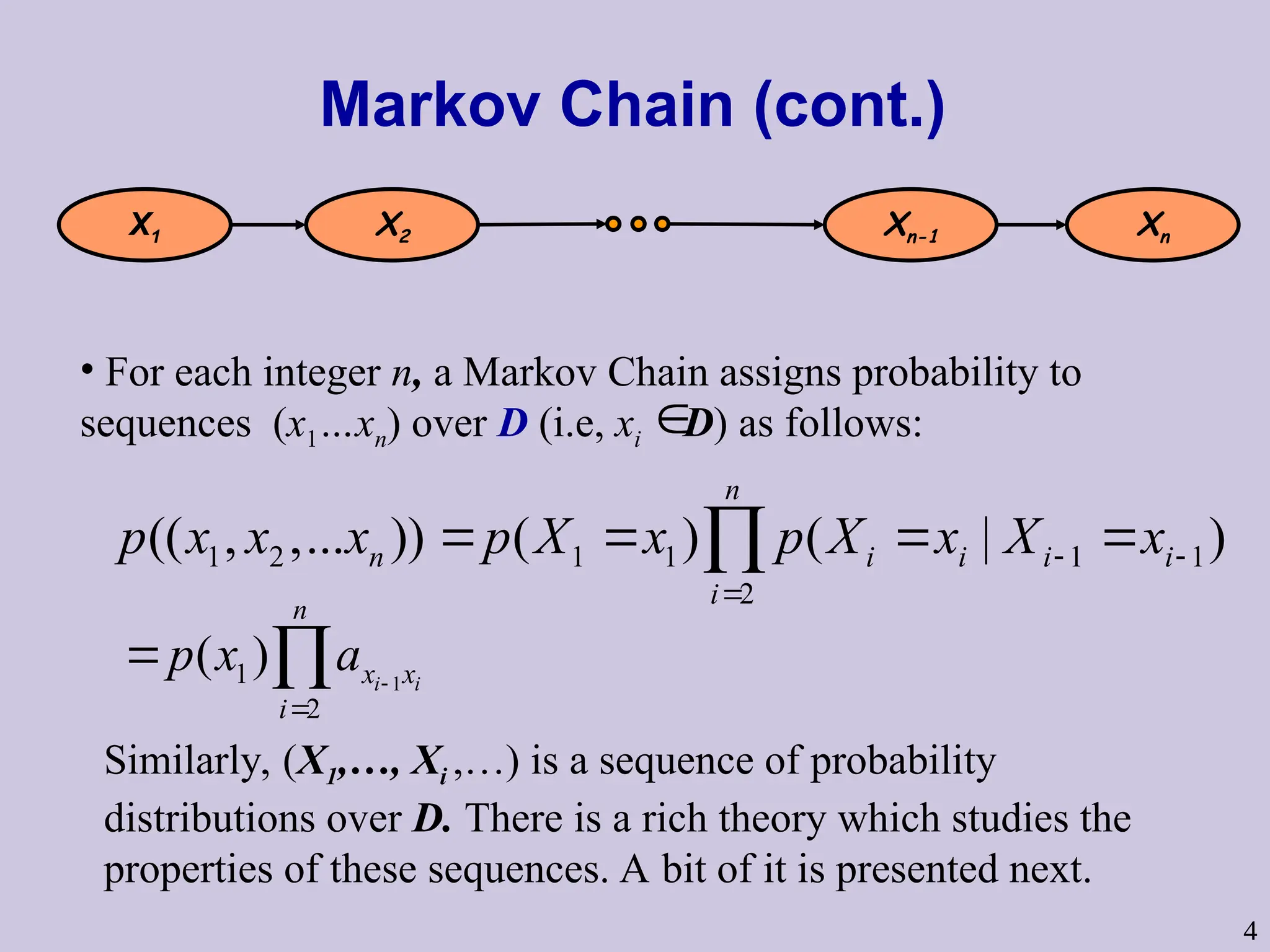 4
Markov Chain (cont.)
1 2 1 1 1 1
2
(( , ,... )) ( ) ( | )
n
n i i i i
i
p x x x p X x p X x X x
 

   

1
1
2
( ) i i
n
x x
i
p x a 

 
X1 X2 Xn-1 Xn
• For each integer n, a Markov Chain assigns probability to
sequences (x1…xn) over D (i.e, xi D) as follows:

Similarly, (X1,…, Xi ,…) is a sequence of probability
distributions over D. There is a rich theory which studies the
properties of these sequences. A bit of it is presented next.
 