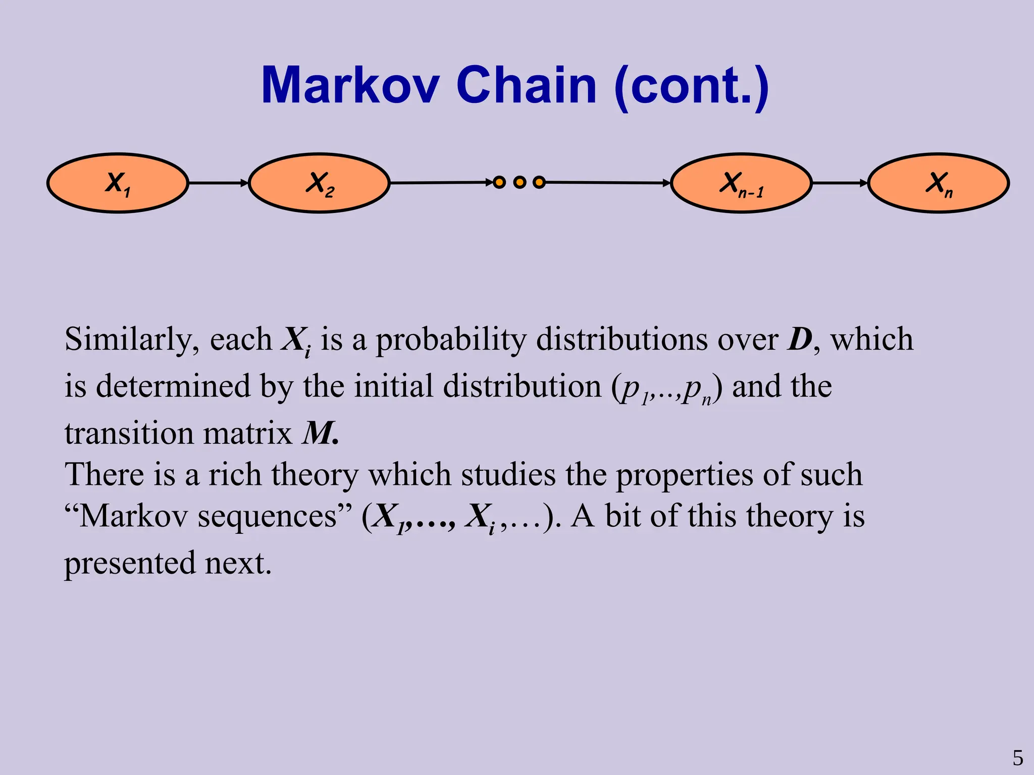 5
Markov Chain (cont.)
X1 X2 Xn-1 Xn
Similarly, each Xi is a probability distributions over D, which
is determined by the initial distribution (p1,..,pn) and the
transition matrix M.
There is a rich theory which studies the properties of such
“Markov sequences” (X1,…, Xi ,…). A bit of this theory is
presented next.
 