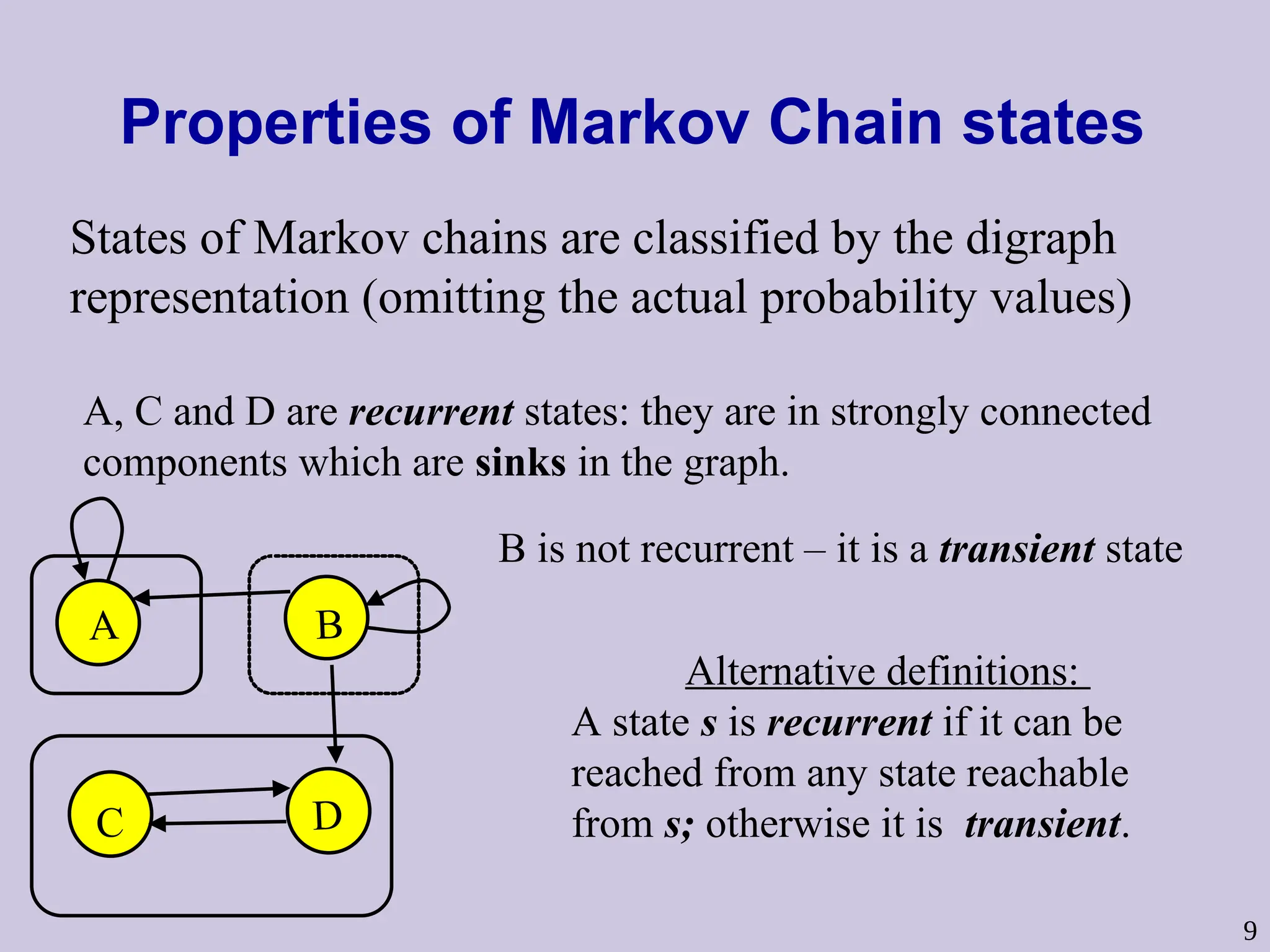 9
Properties of Markov Chain states
A B
C D
States of Markov chains are classified by the digraph
representation (omitting the actual probability values)
A, C and D are recurrent states: they are in strongly connected
components which are sinks in the graph.
B is not recurrent – it is a transient state
Alternative definitions:
A state s is recurrent if it can be
reached from any state reachable
from s; otherwise it is transient.
 