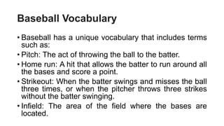 Baseball Vocabulary
• Baseball has a unique vocabulary that includes terms
such as:
• Pitch: The act of throwing the ball to the batter.
• Home run: A hit that allows the batter to run around all
the bases and score a point.
• Strikeout: When the batter swings and misses the ball
three times, or when the pitcher throws three strikes
without the batter swinging.
• Infield: The area of the field where the bases are
located.
 